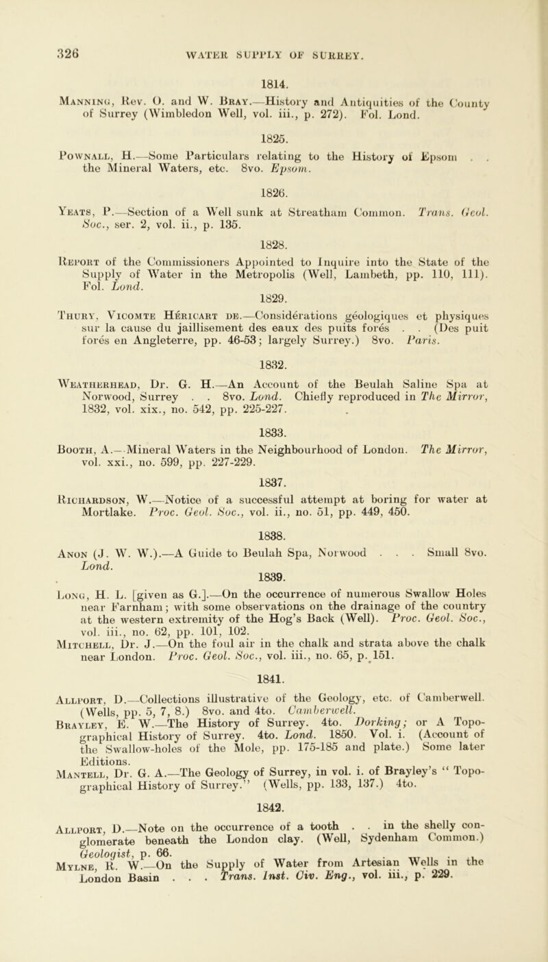 1814. Manning), Hev. O. and W. Bray.—History and Antiquities of the (’ounty of Surrey (Wimbledon Well, vol. iii., p. 272). Fol. Lond. 1825. Bownall, H.—Some Particulars relating to the History of Epsom . . the Mineral Waters, etc. 8vo. Ejjsom. 1826. Yeats, P.—Section of a Well sunk at Streatham Common. Trans. CcoL Sac., ser. 2, vol. ii., p. 135. 1828. llEroRT of the Commissioners Appointed to Inquire into the State of the Supply of Water in the Metropolis (Well, Lambeth, pp. 110, 111). Fol. Land. 1829. Thury, Vicomte Hericart de.—Considerations geologiques et physiques sur la cause du jaillisement des eaux des puits fores . . (Des puit fores en Angleterre, pp. 46-53; laigely Surrey.) 8vo. Faris. 1832. Weatherhead, Dr. G. H.—An Account of the Beulah Saline Spa at Norwood, Surrey . . 8vo. Lond. Chiefly reproduced in The Mirror, 1832, vol. xix., no. 542, pp. 225-227. 1833. Booth, A.—-Mineral Waters in the Neighbourhood of London. The Mirror, vol. xxi., no. 599, pp. 227-229. 1837. Richardson, W.—Notice of a successful attempt at boring for water at Mortlake. Proc. Geol. Soc., vol. ii., no. 51, pp. 449, 450. 1838. Anon (J . W. W.).—A Guide to Beulah Spa, Norwood Lond. 1839. Small 8vo. Long, H. L. [given as G.].—On the occurrence of numerous Swallow Holes near Farnham; with some observations on the drainage of the country at the western extremity of the Hog’s Back (Well). Froc. Geol. Soc., vol. iii., no. 62, pp. 101, 102. Mitchell, i)r. J.—On the foul air in the chalk and strata above the chalk near London. Froc. Geol. Soc., vol. iii., no. 65, p.^151. 1841. Alli’ort, D. Collections illustrative of the Geology, etc. of Camberwell. (Wells, pp. 5, 7, 8.) 8vo. and 4to. Caniherwell. Brayley, E. W.—The History of Surrey. 4to. Dorking; or A Topo- graphical History of Surrey. 4to. Lond. 1850. Vol. i. (Account of the Swallow-holes of the Mole, pp. 175-185 and plate.) Some later Editions. Mantell, Dr. G. A.—The Geology of Surrey, in vol. i. of Brayley’s “ Topo- graphical History of Surrey.” (Wells, pp. 133, 137.) 4to. 1842. Allport, D. Note on the occurrence of a tooth . . in the shelly con- glomerate beneath the London clay. (Well, Sydenham Common.) Geologist, p. 66. » . n • xu Mylne, R. W. On the Supply of Water from Artesian Wells in the London Basin . . • Trans. Inst. Civ. Lng., vol. iii., p. 229.