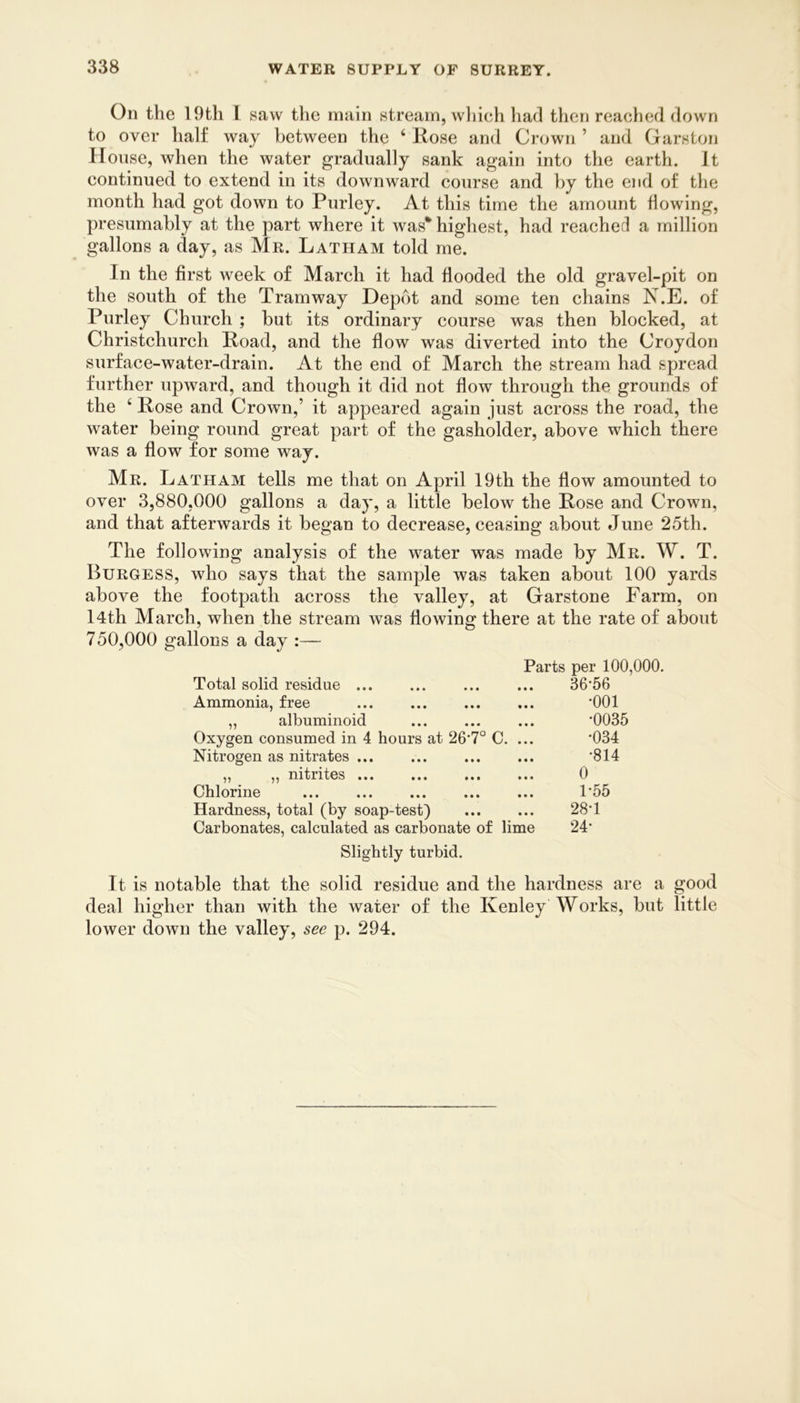 On the 19th 1 saw the main stream, wliieh had then reached down to over half way between the ‘ Rose and Crown ’ and Garston House, when the water gradually sank again into the earth. It continued to extend in its downward course and by the end of the month had got down to Purley. At this time the amount flowing, presumably at the part where it was* highest, had reached a million gallons a day, as Mr. Latham told me. In the first week of March it had flooded the old gravel-pit on the south of the Tramway Depot and some ten chains N.E. of Purley Church ; but its ordinary course was then blocked, at Christchurch Road, and the flow was diverted into the Croydon surface-water-drain. At the end of March the stream had spread further upward, and though it did not flow through the grounds of the ‘ Rose and Crown,’ it appeared again just across the road, the water being round great part of the gasholder, above which there was a flow for some way. Mr. Latham tells me that on April 19th the flow amounted to over 3,880,000 gallons a day, a little below the Rose and Crown, and that afterwards it began to decrease, ceasing about June 25th. The following analysis of the water was made by Mr. W. T. Burgess, who says that the sample was taken about 100 yards above the footpath across the valley, at Garstone Farm, on l4th March, when the stream was flowing there at the rate of about 750,000 gallons a day :— Parts per 100,000. Total solid residue 36’56 Ammonia, free • • « • • • •001 „ albuminoid • • • • • • •0035 Oxygen consumed in 4 hours at 26'7° C. ... •034 Nitrogen as nitrates • • • • • • •814 „ „ nitrites • • • • • • 0 Chlorine • • • • • • 1-55 Hardness, total (by soap-test) • • • • • • 28-1 Carbonates, calculated as carbonate of lime 24- Slightly turbid. It is notable that the solid residue and the hardness are a good deal higher than with the water of the Kenley Works, but little lower down the valley, see p. 294.