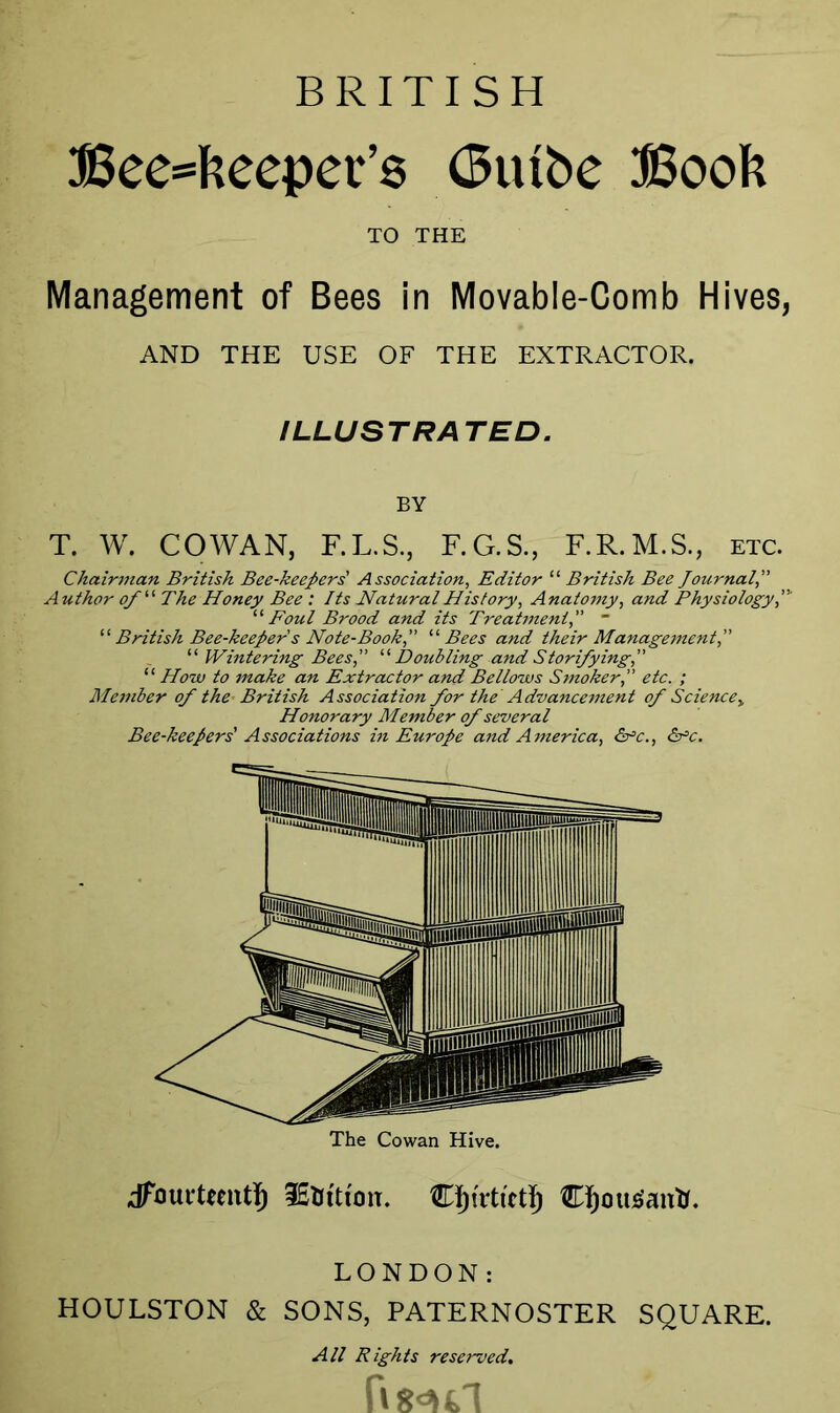 BRITISH Beekeeper’s (Btube Book Management of Bees in Movable-Comb Hives, AND THE USE OF THE EXTRACTOR. ILLUSTRA TED. T. W. COWAN, F.L.S., F.G.S., F.R.M.S., etc. Chairman British Bee-keepers' Association, Editor “ British Bee Journal, Author of“ The Honey Bee : Its Natural History, Anatomy, and Physiology “ Foul Brood and its Treatment, ~ “ British Bee-keeper s Note-Book, “Bees and their Management, “ Wintering Bees, “ Doubling and Storifying, “ How to make an Extractor and Bellows Smoker, etc. ; Member of the- British Association for the Advancement of Sciencey Honorary Member of several Bee-keepers' Associations in Europe and America, &°c., Sfc. dfaurtemt!) 3£UtttoiT. Cfjotttfanti. LONDON: HOULSTON & SONS, PATERNOSTER SQUARE. TO THE BY The Cowan Hive. All Rights reserved.