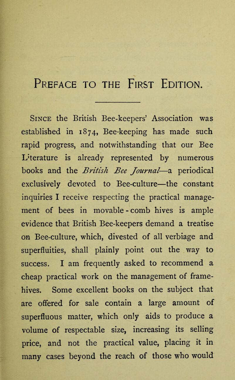 Since the British Bee-keepers’ Association was established in 1874, Bee-keeping has made such rapid progress, and notwithstanding that our Bee Literature is already represented by numerous books and the British Bee Journal—a periodical exclusively devoted to Bee-culture—the constant inquiries I receive respecting the practical manage- ment of bees in movable - comb hives is ample evidence that British Bee-keepers demand a treatise on Bee-culture, which, divested of all verbiage and superfluities, shall plainly point out the way to success. I am frequently asked to recommend a cheap practical work on the management of frame- hives. Some excellent books on the subject that are offered for sale contain a large amount of superfluous matter, which only aids to produce a volume of respectable size, increasing its selling price, and not the practical value, placing it in many cases beyond the reach of those who would