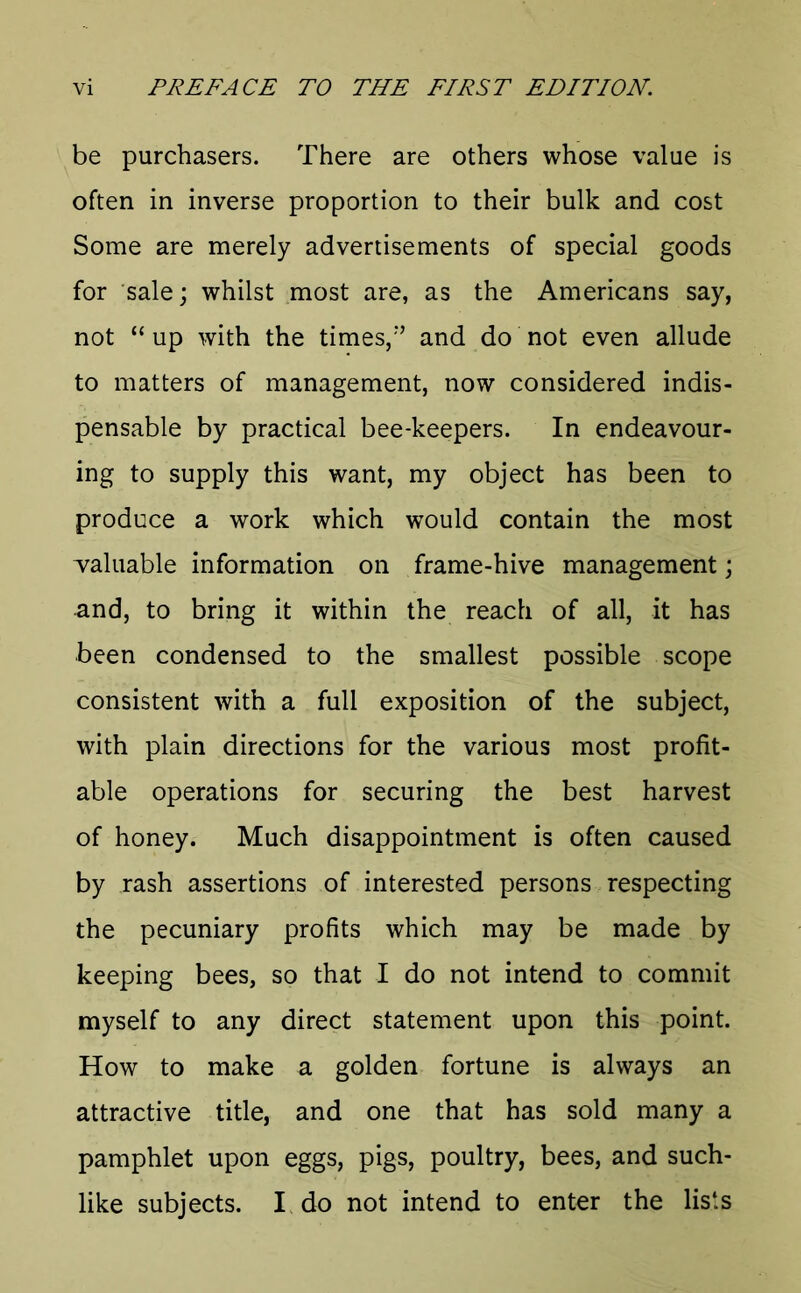 be purchasers. There are others whose value is often in inverse proportion to their bulk and cost Some are merely advertisements of special goods for sale; whilst most are, as the Americans say, not “ up with the times/’ and do not even allude to matters of management, now considered indis- pensable by practical bee-keepers. In endeavour- ing to supply this want, my object has been to produce a work which would contain the most ■valuable information on frame-hive management; and, to bring it within the reach of all, it has been condensed to the smallest possible scope consistent with a full exposition of the subject, with plain directions for the various most profit- able operations for securing the best harvest of honey. Much disappointment is often caused by rash assertions of interested persons respecting the pecuniary profits which may be made by keeping bees, so that I do not intend to commit myself to any direct statement upon this point. How to make a golden fortune is always an attractive title, and one that has sold many a pamphlet upon eggs, pigs, poultry, bees, and such- like subjects. I do not intend to enter the lists