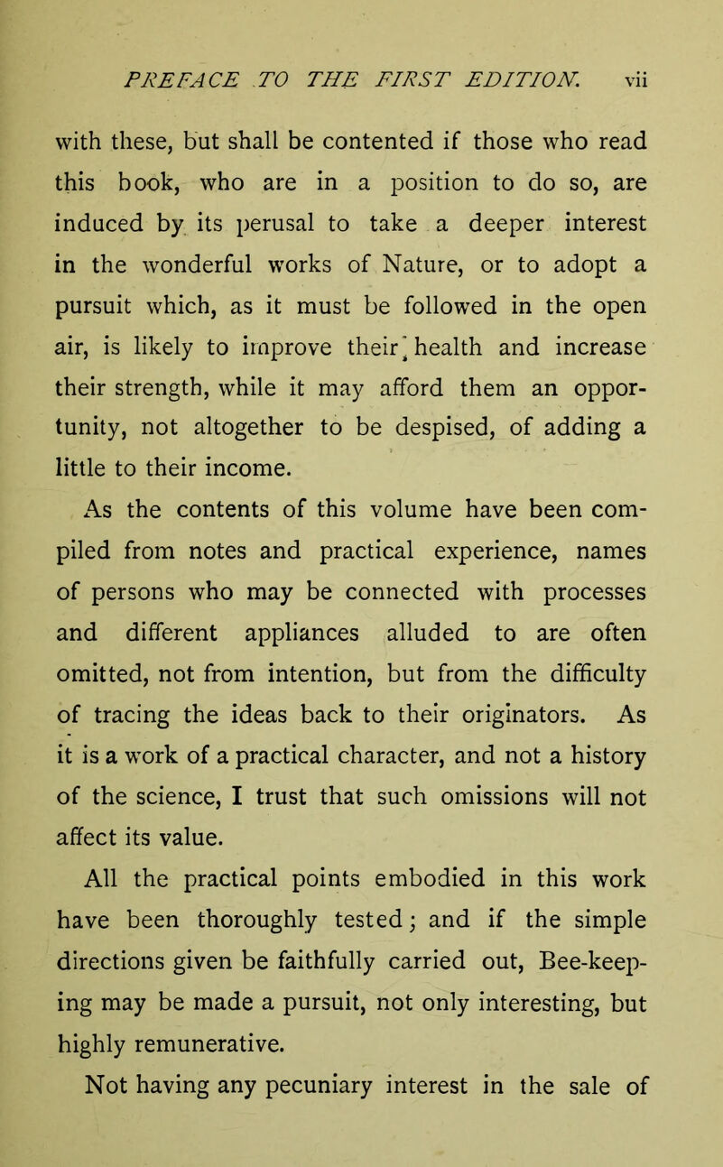 with these, but shall be contented if those who read this book, who are in a position to do so, are induced by its perusal to take a deeper interest in the wonderful works of Nature, or to adopt a pursuit which, as it must be followed in the open air, is likely to improve their] health and increase their strength, while it may afford them an oppor- tunity, not altogether to be despised, of adding a little to their income. As the contents of this volume have been com- piled from notes and practical experience, names of persons who may be connected with processes and different appliances alluded to are often omitted, not from intention, but from the difficulty of tracing the ideas back to their originators. As it is a work of a practical character, and not a history of the science, I trust that such omissions will not affect its value. All the practical points embodied in this work have been thoroughly tested; and if the simple directions given be faithfully carried out, Bee-keep- ing may be made a pursuit, not only interesting, but highly remunerative. Not having any pecuniary interest in the sale of