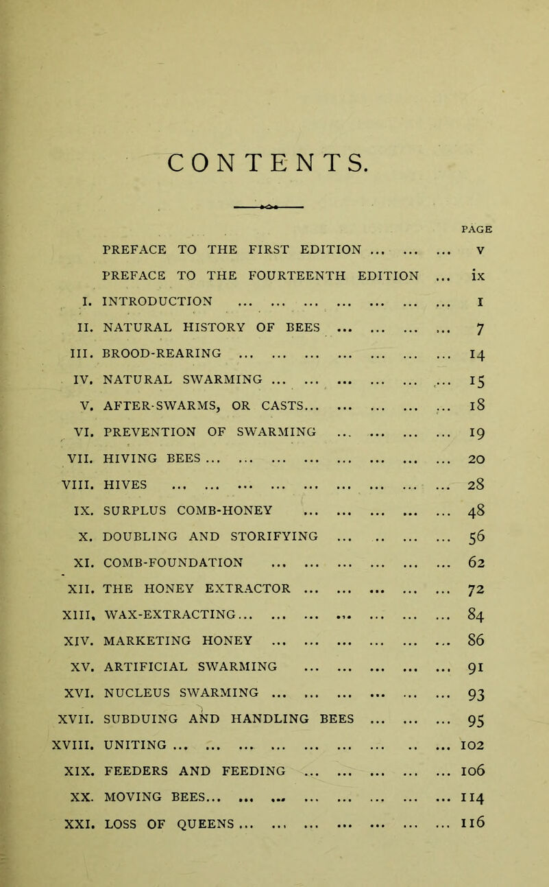 CONTENTS PAGE PREFACE TO THE FIRST EDITION V PREFACE TO THE FOURTEENTH EDITION ... ix I. INTRODUCTION I II. NATURAL HISTORY OF BEES 7 III. BROOD-REARING 14 IV. NATURAL SWARMING ... 15 V. AFTER-SWARMS, OR CASTS ... 18 VI. PREVENTION OF SWARMING 19 VII. HIVING BEES 20 VIII. HIVES 28 IX. SURPLUS COMB-HONEY 48 X. DOUBLING AND STORIFYING ... 56 XI. COMB-FOUNDATION 62 XII. THE HONEY EXTRACTOR 72 XIII, WAX-EXTRACTING 84 XIV. MARKETING HONEY 86 XV. ARTIFICIAL SWARMING 91 XVI. NUCLEUS SWARMING 93 XVII. SUBDUING AND HANDLING BEES 95 XVIII. UNITING 102 XIX. FEEDERS AND FEEDING 106 XX. MOVING BEES 114 XXI. LOSS OF QUEENS Il6