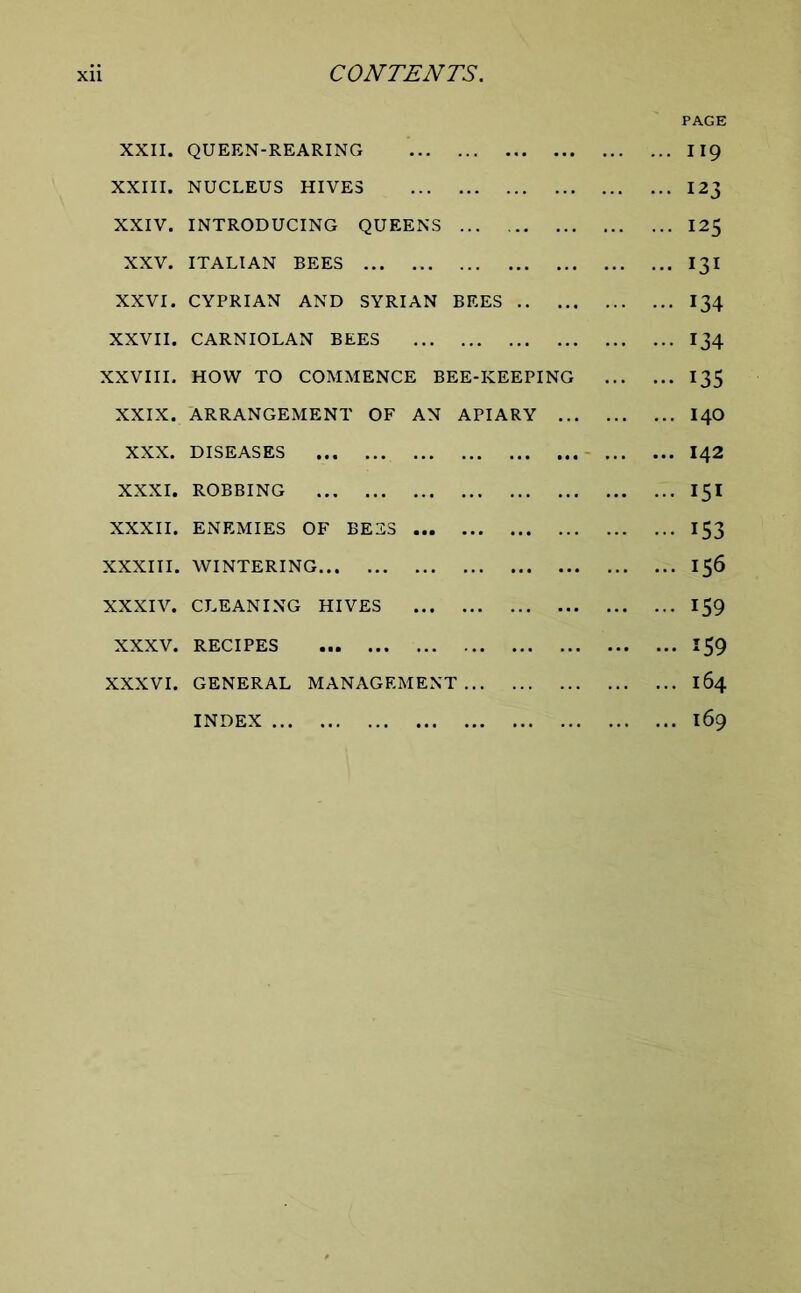 XXII. QUEEN-REARING 119 XXIII. NUCLEUS HIVES 123 XXIV. INTRODUCING QUEENS 125 XXV. ITALIAN BEES I3I XXVI. CYPRIAN AND SYRIAN BEES I34 XXVII. CARNIOLAN BEES I34 XXVIII. HOW TO COMMENCE BEE-KEEPING 135 XXIX. ARRANGEMENT OF AN APIARY I4O XXX. DISEASES I42 XXXI. ROBBING 151 XXXII. ENEMIES OF BEES 153 XXXIII. WINTERING 156 XXXIV. CLEANING HIVES 159 XXXV. RECIPES 159 XXXVI. GENERAL MANAGEMENT 164 INDEX 169