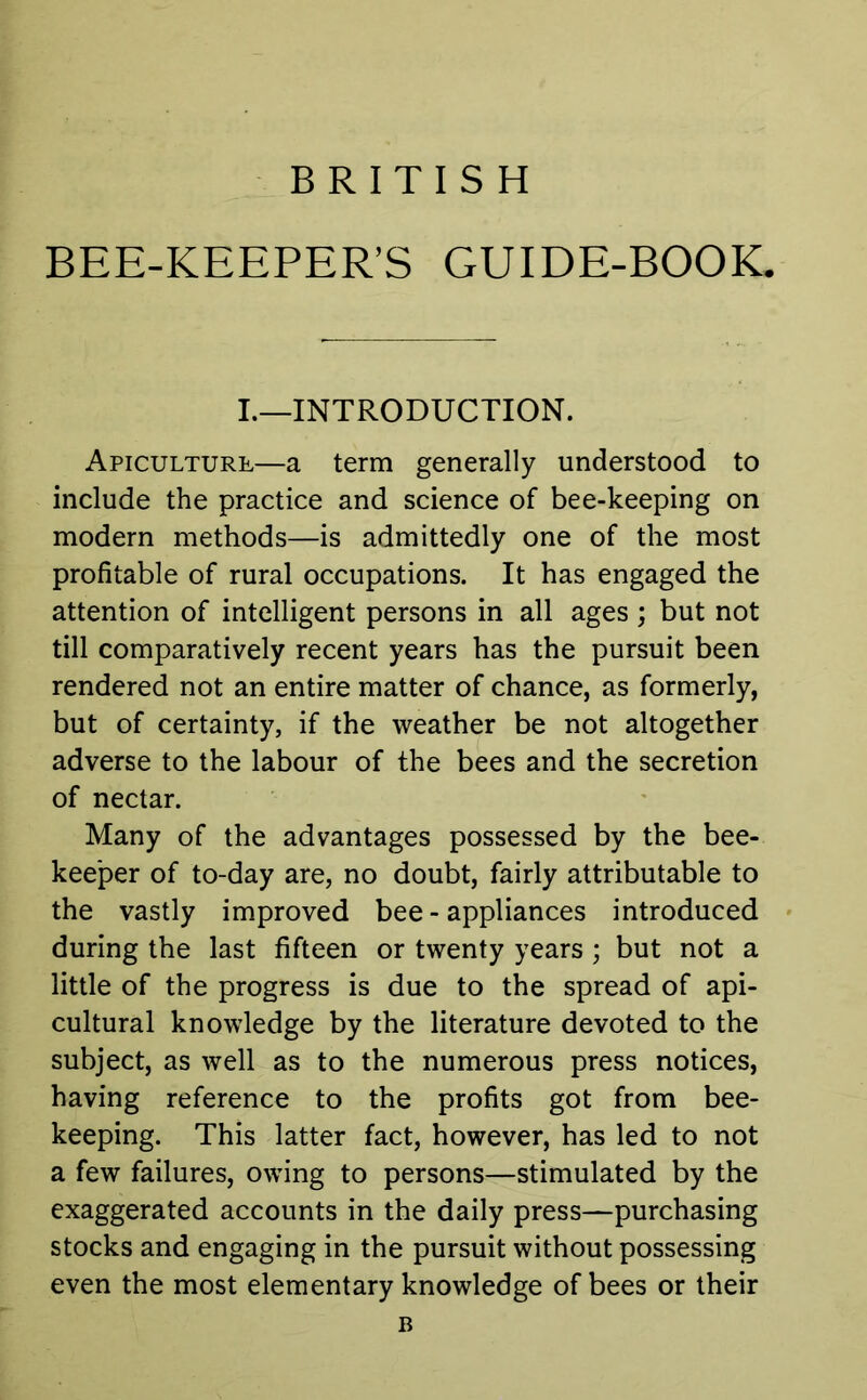 BRITISH BEE-KEEPER’S GUIDE-BOOK. I.—INTRODUCTION. Apiculture—a term generally understood to include the practice and science of bee-keeping on modern methods—is admittedly one of the most profitable of rural occupations. It has engaged the attention of intelligent persons in all ages ; but not till comparatively recent years has the pursuit been rendered not an entire matter of chance, as formerly, but of certainty, if the weather be not altogether adverse to the labour of the bees and the secretion of nectar. Many of the advantages possessed by the bee- keeper of to-day are, no doubt, fairly attributable to the vastly improved bee - appliances introduced during the last fifteen or twenty years ; but not a little of the progress is due to the spread of api- cultural knowledge by the literature devoted to the subject, as well as to the numerous press notices, having reference to the profits got from bee- keeping. This latter fact, however, has led to not a few failures, owing to persons—stimulated by the exaggerated accounts in the daily press—purchasing stocks and engaging in the pursuit without possessing even the most elementary knowledge of bees or their B