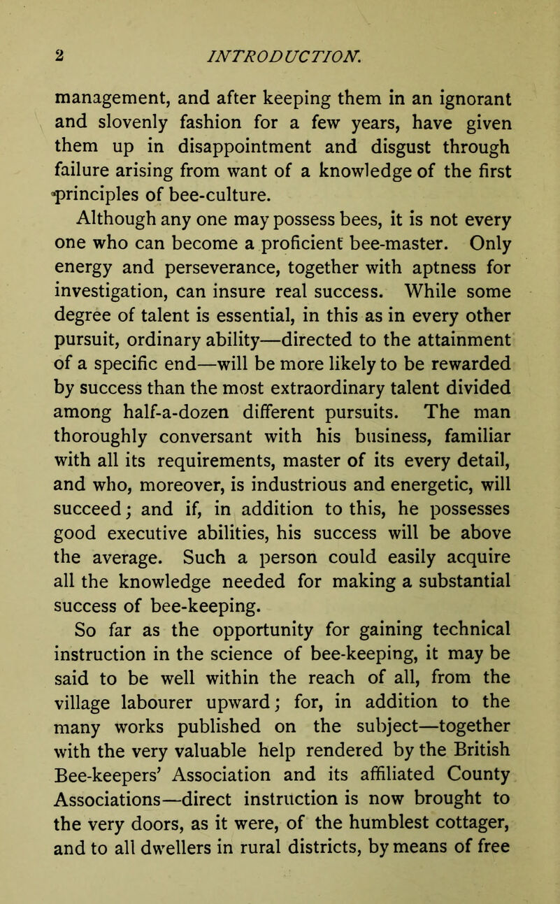 management, and after keeping them in an ignorant and slovenly fashion for a few years, have given them up in disappointment and disgust through failure arising from want of a knowledge of the first ^principles of bee-culture. Although any one may possess bees, it is not every one who can become a proficient bee-master. Only energy and perseverance, together with aptness for investigation, can insure real success. While some degree of talent is essential, in this as in every other pursuit, ordinary ability—directed to the attainment of a specific end—will be more likely to be rewarded by success than the most extraordinary talent divided among half-a-dozen different pursuits. The man thoroughly conversant with his business, familiar with all its requirements, master of its every detail, and who, moreover, is industrious and energetic, will succeed; and if, in addition to this, he possesses good executive abilities, his success will be above the average. Such a person could easily acquire all the knowledge needed for making a substantial success of bee-keeping. So far as the opportunity for gaining technical instruction in the science of bee-keeping, it may be said to be well within the reach of all, from the village labourer upward; for, in addition to the many works published on the subject—together with the very valuable help rendered by the British Bee-keepers’ Association and its affiliated County Associations—direct instruction is now brought to the very doors, as it were, of the humblest cottager, and to all dwellers in rural districts, by means of free