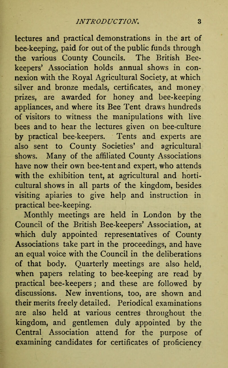 lectures and practical demonstrations in the art of bee-keeping, paid for out of the public funds through the various County Councils. The British Bee- keepers’ Association holds annual shows in con- nexion with the Royal Agricultural Society, at which silver and bronze medals, certificates, and money prizes, are awarded for honey and bee-keeping appliances, and where its Bee Tent draws hundreds of visitors to witness the manipulations with live bees and to hear the lectures given on bee-culture by practical bee-keepers. Tents and experts are also sent to County Societies’ and agricultural shows. Many of the affiliated County Associations have now their own bee-tent and expert, who attends with the exhibition tent, at agricultural and horti- cultural shows in all parts of the kingdom, besides visiting apiaries to give help and instruction in practical bee-keeping. Monthly meetings are held in London by the Council of the British Bee-keepers’ Association, at which duly appointed representatives of County Associations take part in the proceedings, and have an equal voice with the Council in the deliberations of that body. Quarterly meetings are also held, when papers relating to bee-keeping are read by practical bee-keepers; and these are followed by discussions. New inventions, too, are shown and their merits freely detailed. Periodical examinations are also held at various centres throughout the kingdom, and gentlemen duly appointed by the Central Association attend for the purpose of examining candidates for certificates of proficiency