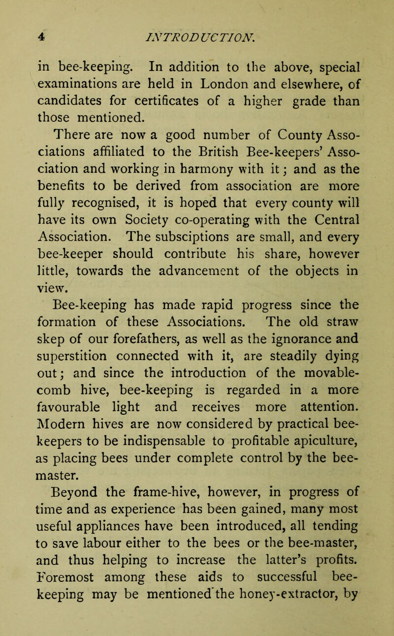 in bee-keeping. In addition to the above, special examinations are held in London and elsewhere, of candidates for certificates of a higher grade than those mentioned. There are now a good number of County Asso- ciations affiliated to the British Bee-keepers’ Asso- ciation and working in harmony with it; and as the benefits to be derived from association are more fully recognised, it is hoped that every county will have its own Society co-operating with the Central Association. The subsciptions are small, and every bee-keeper should contribute his share, however little, towards the advancement of the objects in view. Bee-keeping has made rapid progress since the formation of these Associations. The old straw skep of our forefathers, as well as the ignorance and superstition connected with it, are steadily dying out; and since the introduction of the movable- comb hive, bee-keeping is regarded in a more favourable light and receives more attention. Modern hives are now considered by practical bee- keepers to be indispensable to profitable apiculture, as placing bees under complete control by the bee- master. Beyond the frame-hive, however, in progress of time and as experience has been gained, many most useful appliances have been introduced, all tending to save labour either to the bees or the bee-master, and thus helping to increase the latter’s profits. Foremost among these aids to successful bee- keeping may be mentioned’the honey-extractor, by