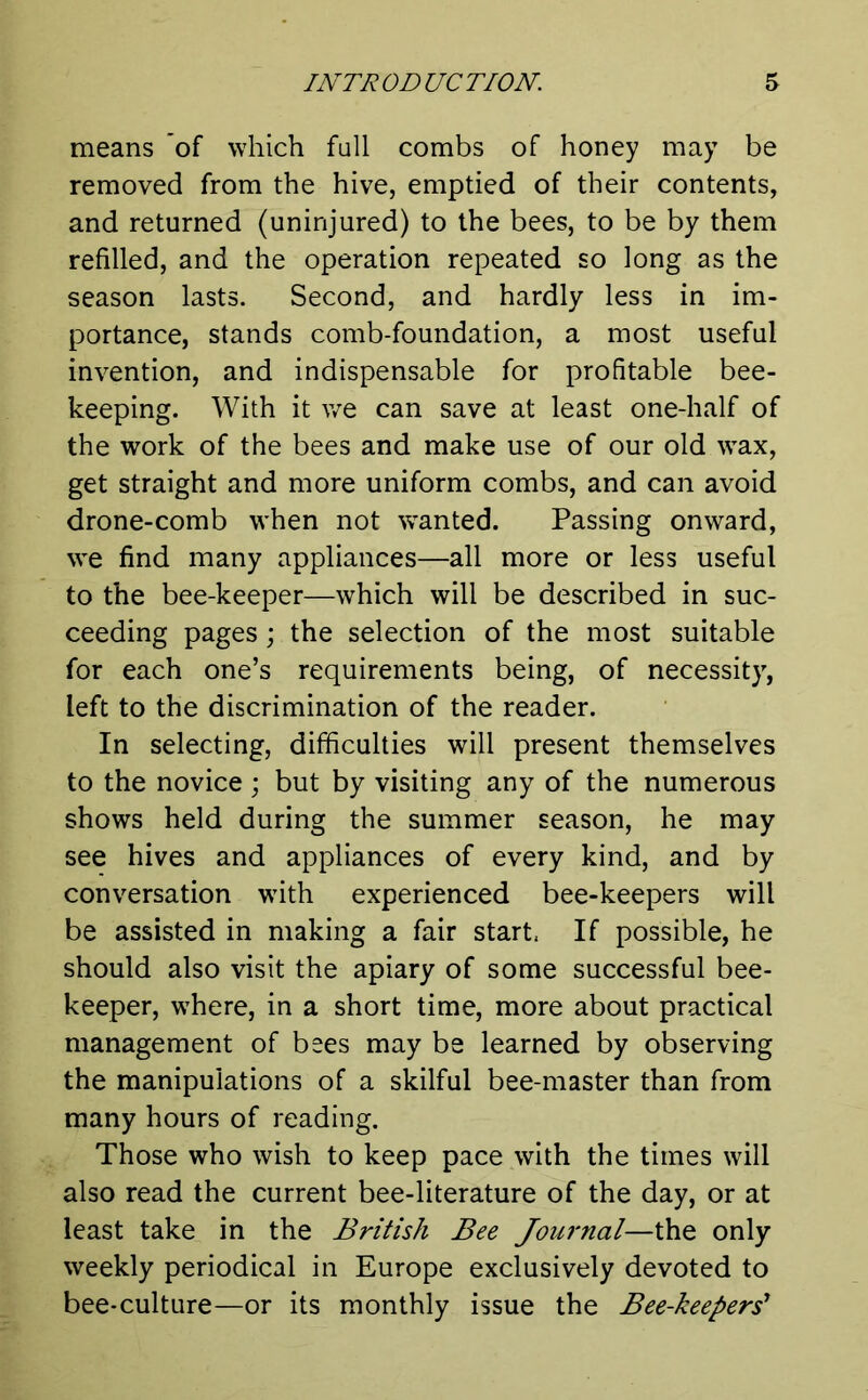 means of which full combs of honey may be removed from the hive, emptied of their contents, and returned (uninjured) to the bees, to be by them refilled, and the operation repeated so long as the season lasts. Second, and hardly less in im- portance, stands comb-foundation, a most useful invention, and indispensable for profitable bee- keeping. With it we can save at least one-half of the work of the bees and make use of our old wax, get straight and more uniform combs, and can avoid drone-comb when not wanted. Passing onward, we find many appliances—all more or less useful to the bee-keeper—which will be described in suc- ceeding pages; the selection of the most suitable for each one’s requirements being, of necessity, left to the discrimination of the reader. In selecting, difficulties will present themselves to the novice; but by visiting any of the numerous shows held during the summer season, he may see hives and appliances of every kind, and by conversation with experienced bee-keepers will be assisted in making a fair start, If possible, he should also visit the apiary of some successful bee- keeper, where, in a short time, more about practical management of bees may be learned by observing the manipulations of a skilful bee-master than from many hours of reading. Those who wish to keep pace with the times will also read the current bee-literature of the day, or at least take in the British Bee Journal—the only weekly periodical in Europe exclusively devoted to bee-culture—or its monthly issue the Bee-keepers'