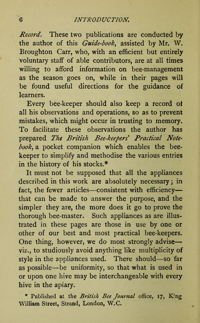 Record. These two publications are conducted by the author of this Guide-book, assisted by Mr. W. Broughton Carr, who, with an efficient but entirely voluntary staff of able contributors, are at all times willing to afford information on bee-management as the season goes on, while in their pages will be found useful directions for the guidance of learners. Every bee-keeper should also keep a record of all his observations and operations, so as to prevent mistakes, which might occur in trusting to memory. To facilitate these observations the author has prepared The British Bee-keepers Practical Note- book, a pocket companion which enables the bee- keeper to simplify and methodise the various entries in the history of his stocks.* It must not be supposed that all the appliances described in this work are absolutely necessary; in fact, the fewer articles—consistent with efficiency— that can be made to answer the purpose, and the simpler they are, the more does it go to prove the thorough bee-master. Such appliances as are illus- trated in these pages are those in use by one or other of our best and most practical bee-keepers. One thing, however, we do most strongly advise— viz., to studiously avoid anything like multiplicity of style in the appliances used. There should—so far as possible—be uniformity, so that what is used in or upon one hive may be interchangeable with every hive in the apiary. * Published at the British Bee Journal office, 17, King William Street, Strand, London, W.C.