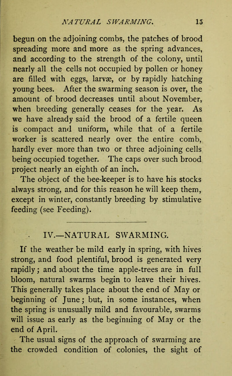 begun on the adjoining combs, the patches of brood spreading more and more as the spring advances, and according to the strength of the colony, until nearly all the cells not occupied by pollen or honey are filled with eggs, larvae, or by rapidly hatching young bees. After the swarming season is over, the amount of brood decreases until about November, when breeding generally ceases for the year. As we have already said the brood of a fertile queen is compact and uniform, while that of a fertile worker is scattered nearly over the entire comb, hardly ever more than two or three adjoining cells being occupied together. The caps over such brood project nearly an eighth of an inch. The object of the bee-keeper is to have his stocks always strong, and for this reason he will keep them, except in winter, constantly breeding by stimulative feeding (see Feeding). . IV.—NATURAL SWARMING. If the weather be mild early in spring, with hives strong, and food plentiful, brood is generated very rapidly; and about the time apple-trees are in full bloom, natural swarms begin to leave their hives. This generally takes place about the end of May or beginning of June; but, in some instances, when the spring is unusually mild and favourable, swarms will issue as early as the beginning of May or the end of April. The usual signs of the approach of swarming are the crowded condition of colonies, the sight of