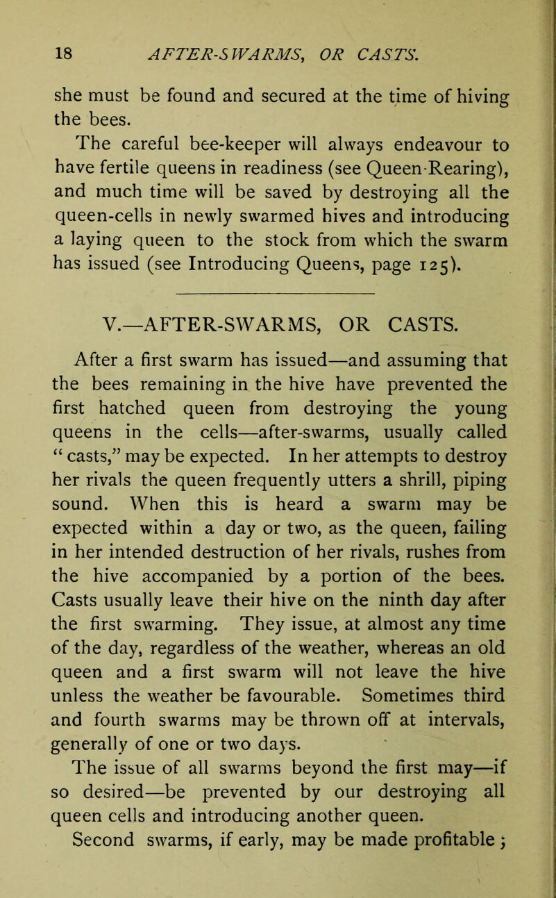 she must be found and secured at the time of hiving the bees. The careful bee-keeper will always endeavour to have fertile queens in readiness (see Queen-Rearing), and much time will be saved by destroying all the queen-cells in newly swarmed hives and introducing a laying queen to the stock from which the swarm has issued (see Introducing Queens, page 125). V.—AFTER-SWARMS, OR CASTS. After a first swarm has issued—and assuming that the bees remaining in the hive have prevented the first hatched queen from destroying the young queens in the cells—after-swarms, usually called “ casts,” may be expected. In her attempts to destroy her rivals the queen frequently utters a shrill, piping sound. When this is heard a swarm may be expected within a day or two, as the queen, failing in her intended destruction of her rivals, rushes from the hive accompanied by a portion of the bees. Casts usually leave their hive on the ninth day after the first swarming. They issue, at almost any time of the day, regardless of the weather, whereas an old queen and a first swarm will not leave the hive unless the weather be favourable. Sometimes third and fourth swarms may be thrown off at intervals, generally of one or two days. The issue of all swarms beyond the first may—if so desired—be prevented by our destroying all queen cells and introducing another queen. Second swarms, if early, may be made profitable j