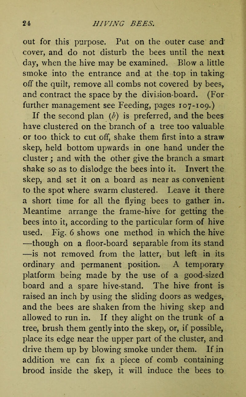 out for this purpose. Put on the outer case and cover, and do not disturb the bees until the next day, when the hive may be examined. Blow a little smoke into the entrance and at the top in taking off the quilt, remove all combs not covered by bees, and contract the space by the division-board. (For further management see Feeding, pages 107-109.) If the second plan (b) is preferred, and the bees have clustered on the branch of a tree too valuable or too thick to cut off, shake them first into a straw skep, held bottom upwards in one hand under the cluster; and with the other give the branch a smart shake so as to dislodge the bees into it. Invert the skep, and set it on a board as near as convenient to the spot where swarm clustered. Leave it there a short time for all the flying bees to gather in. Meantime arrange the frame-hive for getting the bees into it, according to the particular form of hive used. Fig. 6 shows one method in which the hive —though on a floor-board separable from its stand —is not removed from the latter, but left in its ordinary and permanent position. A temporary platform being made by the use of a good-sized board and a spare hive-stand. The hive front is raised an inch by using the sliding doors as wedges, and the bees are shaken from the hiving skep and allowed to run in. If they alight on the trunk of a tree, brush them gently into the skep, or, if possible, place its edge near the upper part of the cluster, and drive them up by blowing smoke under them. If in addition we can fix a piece of comb containing brood inside the skep, it will induce the bees to