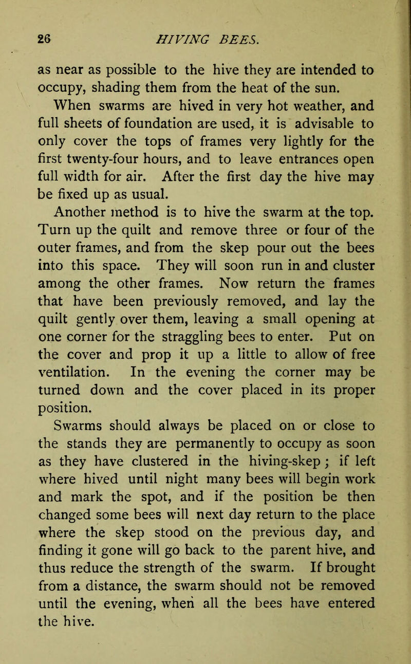 as near as possible to the hive they are intended to occupy, shading them from the heat of the sun. When swarms are hived in very hot weather, and full sheets of foundation are used, it is advisable to only cover the tops of frames very lightly for the first twenty-four hours, and to leave entrances open full width for air. After the first day the hive may be fixed up as usual. Another method is to hive the swarm at the top. Turn up the quilt and remove three or four of the outer frames, and from the skep pour out the bees into this space. They will soon run in and cluster among the other frames. Now return the frames that have been previously removed, and lay the quilt gently over them, leaving a small opening at one corner for the straggling bees to enter. Put on the cover and prop it up a little to allow of free ventilation. In the evening the corner may be turned down and the cover placed in its proper position. Swarms should always be placed on or close to the stands they are permanently to occupy as soon as they have clustered in the hiving-skep; if left where hived until night many bees will begin work and mark the spot, and if the position be then changed some bees will next day return to the place where the skep stood on the previous day, and finding it gone will go back to the parent hive, and thus reduce the strength of the swarm. If brought from a distance, the swarm should not be removed until the evening, when all the bees have entered the hive.