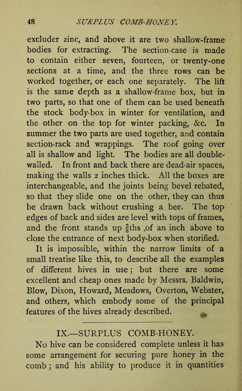 excluder zinc, and above it are two shallow-frame bodies for extracting. The section-case is made to contain either seven, fourteen, or twenty-one sections at a time, and the three rows can be worked together, or each one separately. The lift is the same depth as a shallow-frame box, but in two parts, so that one of them can be used beneath the stock body-box in winter for ventilation, and the other on the top for winter packing, &c. In summer the two parts are used together, and contain section-rack and wrappings. The roof going over all is shallow and light. The bodies are all double- wailed. In front and back there are dead-air spaces, making the walls 2 inches thick. All the boxes are interchangeable, and the joints being bevel rebated, so that they slide one on the other, they can thus be drawn back without crushing a bee. The lop edges of back and sides are level with tops of frames, and the front stands up f ths .of an inch above to close the entrance of next body-box when storified. It is impossible, within the narrow limits of a small treatise like this, to describe all the examples of different hives in use: but there are some excellent and cheap ones made by Messrs. Baldwin, Blow, Dixon, Howard, Meadows, Overton, Webster, and others, which embody some of the principal features of the hives already described. IX.—SURPLUS COMB-HONEY. No hive can be considered complete unless it has some arrangement for securing pure honey in the comb; and his ability to produce it in quantities