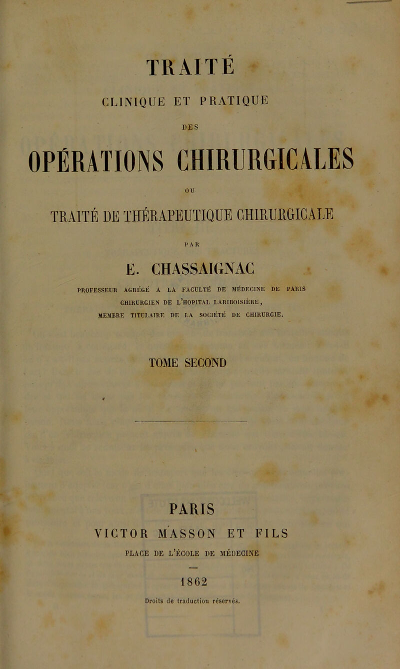 CLINIQUE ET PRATIQUE DES OPÉRATIONS CHIRURGICALES TRAITÉ DE THÉRAPEUTIQUE CHIRURGICALE P A K E. CHASSAIGNAC PROFESSEUR AGRÉGÉ A LA FACULTÉ DE MÉDECINE DE PARIS CHIRURGIEN DE L’HOPITAL LARIBOISIÈRE, MEMBRE TITULAIRE DE LA SOCIÉTÉ DE CHIRURGIE. TOME SECOND « PARIS VICTOR MASSON ET FILS place de l’école de médecine 1862 Droits de traduction réservés.