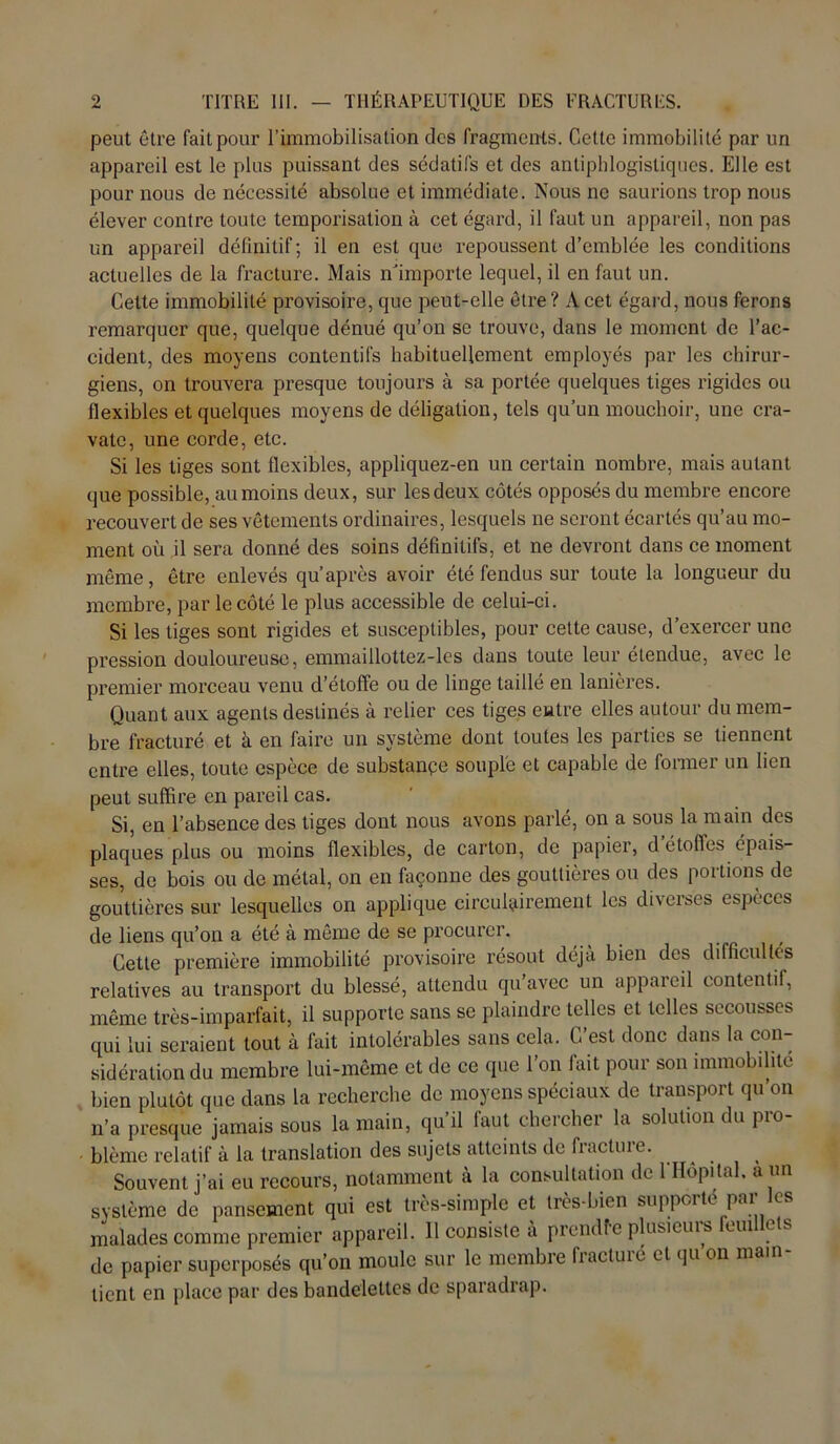 peut être fait pour l’immobilisation des fragments. Cette immobilité par un appareil est le plus puissant des sédatifs et des antiphlogistiques. Elle est pour nous de nécessité absolue et immédiate. Nous ne saurions trop nous élever contre toute temporisation à cet égard, il faut un appareil, non pas un appareil définitif; il en est que repoussent d’emblée les conditions actuelles de la fracture. Mais n’importe lequel, il en faut un. Cette immobilité provisoire, que peut-elle être? A cet égard, nous ferons remarquer que, quelque dénué qu’on se trouve, dans le moment de l’ac- cident, des moyens contentifs habituellement employés par les chirur- giens, on trouvera presque toujours à sa portée quelques tiges rigides ou flexibles et quelques moyens de déligation, tels qu’un mouchoir, une cra- vate, une corde, etc. Si les tiges sont flexibles, appliquez-en un certain nombre, mais autant que possible, au moins deux, sur les deux côtés opposés du membre encore recouvert de ses vêtements ordinaires, lesquels ne seront écartés qu’au mo- ment où il sera donné des soins définitifs, et ne devront dans ce moment même, être enlevés qu’après avoir été fendus sur toute la longueur du membre, par le côté le plus accessible de celui-ci. Si les tiges sont rigides et susceptibles, pour cette cause, d’exercer une pression douloureuse, emmaillottez-les dans toute leur étendue, avec le premier morceau venu d’étoffe ou de linge taillé en lanières. Quant aux agents destinés à relier ces tiges entre elles autour du mem- bre fracturé et à en faire un système dont toutes les parties se tiennent entre elles, toute espèce de substance souple et capable de former un lien peut suffire en pareil cas. Si, en l’absence des tiges dont nous avons parlé, on a sous la main des plaques plus ou moins flexibles, de carton, de papier, d’étoffes épais- ses, de bois ou de métal, on en façonne des gouttières ou des portions de gouttières sur lesquelles on applique cireulffiremeiit les diverses espèces de liens qu’on a été à même de se procurer. Cette première immobilité provisoire résout déjà bien des difficultés relatives au transport du blessé, attendu qu’avec un appareil contentif, même très-imparfait, il supporte sans se plaindre telles et telles secousses qui lui seraient tout à fait intolérables sans cela. C’est donc dans la con- sidération du membre lui-même et de ce que l’on fait pour son immobilité bien plutôt que dans la recherche de moyens spéciaux de transport qu’on n’a presque jamais sous la main, qu’il faut chercher la solution du pro- blème relatif à la translation des sujets atteints de fiactuie. Souvent j’ai eu recours, notamment a la consultation de 1 Hôpital, à un système de pansement qui est très-simple et très-bien suppoité pai malades comme premier appareil. Il consiste a prendfe plusieurs oui e s de papier superposés qu’on moule sur le membre fractuié et qu on main lient en place par des bandelettes de sparadrap.