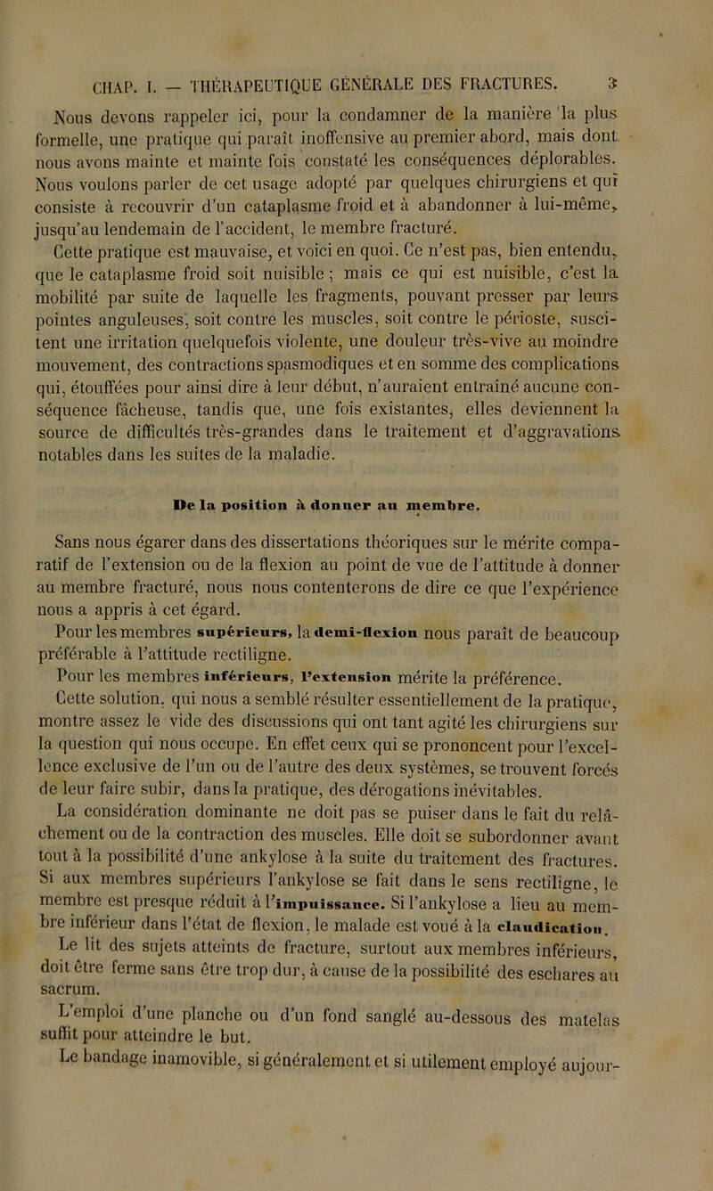 Nous devons rappeler ici, pour la condamner de la manière la plus formelle, une pratique qui paraît inoffensive au premier abord, mais dont nous avons mainte et mainte fois constaté les conséquences déplorables. Nous voulons parler de cet usage adopté par quelques chirurgiens et qui consiste à recouvrir d’un cataplasme froid et à abandonner à lui-même,, jusqu’au lendemain de l’accident, le membre fracturé. Cette pratique est mauvaise, et voici en quoi. Ce n’est pas, bien entendu,, que le cataplasme froid soit nuisible; mais ce qui est nuisible, c’est la mobilité par suite de laquelle les fragments, pouvant presser par leurs pointes anguleuses', soit contre les muscles, soit contre le périoste, susci- tent une irritation quelquefois violente, une douleur très-vive au moindre mouvement, des contractions spasmodiques et en somme des complications qui, étouffées pour ainsi dire à leur début, n’auraient entraîné aucune con- séquence fâcheuse, tandis que, une fois existantes, elles deviennent la source de difficultés très-grandes dans le traitement et d’aggravations notables dans les suites de la maladie. De la position à donner au membre. Sans nous égarer dans des dissertations théoriques sur le mérite compa- ratif de l’extension ou de la flexion au point de vue de l’attitude à donner au membre fracturé, nous nous contenterons de dire ce que l’expérience nous a appris à cet égard. Pour les membres supérieurs, la demi-flexion nous paraît de beaucoup préférable à l’attitude rectiligne. Pour les membres inférieurs, l’extension mérite la préférence. Cette solution, qui nous a semblé résulter essentiellement de la pratique, montre assez le vide des discussions qui ont tant agité les chirurgiens sur la question qui nous occupe. En effet ceux qui se prononcent pour l’excel- lence exclusive de l’un ou de l’autre des deux systèmes, se trouvent forcés de leur faire subir, dans la pratique, des dérogations inévitables. La considération dominante ne doit pas se puiser dans le fait du relâ- chement ou de la contraction des muscles. Elle doit se subordonner avant tout à la possibilité d’une ankylosé à la suite du traitement des fractures. Si aux membres supérieurs l’ankylose se fait dans le sens rectiligne, le membre est presque réduit à l’impuissance. Si l’ankylose a lieu au mem- bre inférieur dans l’état de flexion, le malade est voué à la claudicatiou. Le lit des sujets atteints de fracture, surtout aux membres inférieurs, doit être ferme sans être trop dur, à cause de la possibilité des eschares au sacrum. L’emploi d’une planche ou d’un fond sanglé au-dessous des matelas suffit pour atteindre le but. Le bandage inamovible, si généralement et si utilement employé aujour-