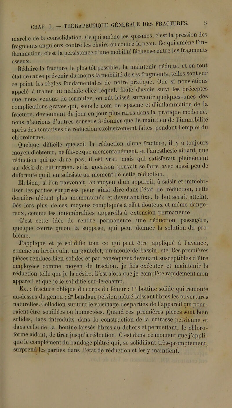 marche de la consolidation. Ce qui amène les spasmes, c’est la pression des fragments anguleux contre les chairs ou contre la peau. Ce qui amène 1 in- flammation, c’est la persistance d’une mobilité fâcheuse entre les fragments osseux. Réduire la fracture le plus tôt possible, la maintenir réduite, et en tout état de cause prévenir du moins la mobilité de ses fragments, telles sont sui ce point les règles fondamentales de notre pratique. Que si nous étions appelé à traiter un malade chez lequel, faute d’avoir suivi les préceptes que nous venons de formuler, on eût laissé survenir quelques-unes des complications graves qui, sous le nom de spasme et d inflammation de la fracture, deviennent de jour en jour plus rares dans la pratique moderne, nous n’aurions d’autres conseils à donner que le maintien de 1 immobilité après des tentatives de réduction exclusivement faites pendant 1 emploi du chloroforme. Quelque difficile que soit la réduction d’une fracture, il y a toujours moyen d’obtenir, ne fût-ce que momentanément, et l’anesthésie aidant, une réduction qui ne dure pas, il est vrai, mais qui satisferait pleinement au désir du chirurgien, si la guérison pouvait se faire avec aussi peu de difformité qu’il en subsiste au moment de cette réduction. Eh bien, si l’on parvenait, au moyen d’un appareil, à saisir et immobi- liser les parties surprises pour ainsi dire dans l’état de réduction, cette dernière n’étant plus momentanée et devenant fixe, le but serait atteint. Dès lors plus de ces moyens compliqués à effet douteux et même dange- reux, comme les innombrables appareils à extension permanente. C’est cette idée de rendre permanente une réduction passagère, quelque courte qu’on la suppose, qui peut donner la solution du pro- blème. J’applique et je solidifie tout ce qui peut être appliqué à l’avance, comme un brodequin, un gantelet, un moule de bassin, etc. Ces premières pièces rendues bien solides et par conséquent devenant susceptibles d’être employées comme moyen de traction, je fais exécuter et maintenir la réduction telle que je la désire. C’est alors que je complète rapidement mon appareil et que je le solidifie sur-le-champ. Ex. : fracture oblique du corps du fémur : 1° bottine solide qui remonte au-dessus du genou ; 2° bandage pelvien plâtré laissant libres les ouvertures naturelles. Collodion sur tout le voisinage desparties de l’appareil qui pour- raient être souillées ou humectées. Quand ces premières pièces sont bien solides, lacs introduits dans la construction de la cuirasse pelvienne et dans celle de la bottine laissés libres au dehors et permettant, le chloro- forme aidant, de tirer jusqu’à réduction. C’est dans ce moment que j’appli- que le complément du bandage plâtré qui, se solidifiant très-promplement, surprend les parties dans l’état de réduction et les y maintient.