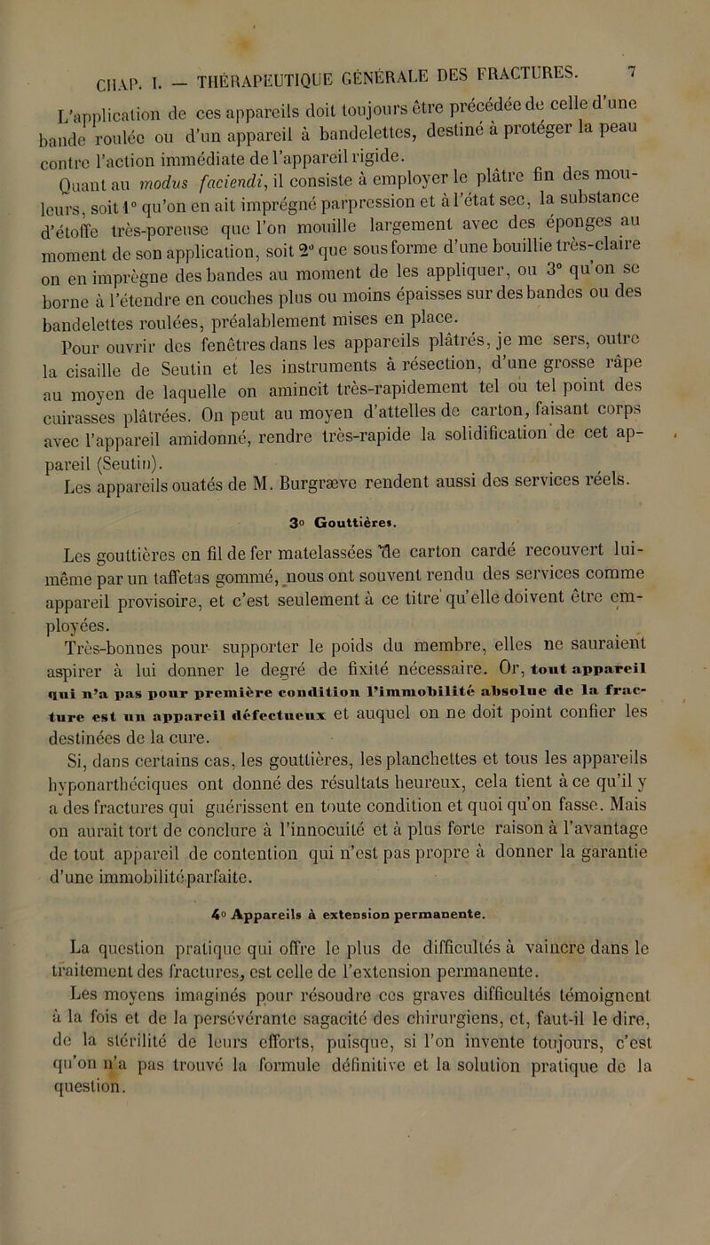 L'application de ces appareils doit toujours être précédée de celle d une bande roulée ou d’un appareil à bandelettes, destiné à protegei a peau contre l’action immédiate de l’appareil rigide. Quant au modus faciendi, il consiste à employer le plâtre fin des mou- leurs, soit 1° qu’on en ait imprégné parpression et à l’état sec, la substance d’étoffe très-poreuse que l’on mouille largement avec des éponges au moment de son application, soit 2” que sous forme d’une bouillie très-claire on en imprègne des bandes au moment de les appliquer, ou 3° qu’on se borne à l’étendre en couches plus ou moins épaisses sur des bandes ou des bandelettes roulées, préalablement mises en place. Pour ouvrir des fenêtres dans les appareils plâtrés, je me sers, outre la cisaille de Seutin et les instruments à résection, d une grosse îâpe au moyen de laquelle on amincit très-rapidement tel ou tel point des cuirasses plâtrées. On peut au moyen d’attelles de carton, faisant corps avec l’appareil amidonné, rendre très-rapide la solidification de cet ap- pareil (Seutiu). Les appareils ouatés de M. Burgræve rendent aussi des services réels. 3° Gouttière». Les gouttières en fil de fer matelassées 'de carton cardé recouvert lui- même par un taffetas gommé, nous ont souvent rendu des services comme appareil provisoire, et c’est seulement à ce titre'quelle doivent être em- ployées. Très-bonnes pour supporter le poids du membre, elles ne sauraient aspirer à lui donner le degré de fixité nécessaire. Or, tout appareil qui n’a pas pour première condition l’immoliilité absolue de la frac- ture est un appareil défectueux et auquel on ne doit point confiei les destinées de la cure. Si, dans certains cas, les gouttières, les planchettes et tous les appareils hvponarthéciques ont donné des résultats heureux, cela tient à ce qu’il y a des fractures qui guérissent en toute condition et quoi qu’on fasse. Mais on aurait tort de conclure à l’innocuité et à plus forte raison à l’avantage de tout appareil de contention qui n’est pas propre à donner la garantie d’une immobilité parfaite. 4° Appareils à extension permanente. La question pratique qui offre le plus de difficultés à vaincre dans le traitement des fractures, est celle de l’extension permanente. Les moyens imaginés pour résoudre ces graves difficultés témoignent à la fois et de la persévérante sagacité des chirurgiens, et, faut-il le dire, de la stérilité de leurs efforts, puisque, si l’on invente toujours, c’est qu’on n’a pas trouvé la formule définitive et la solution pratique de la question.