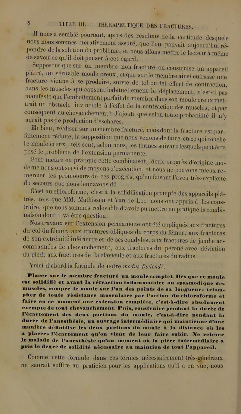 Il nous a semblé pourtant, après des résultats de la certitude desquels nous nous sommes itérativement assuré, que l’on pouvait aujourd’hui ré- pondre de la solution du problème, et nous allons mettre le lecteur à même de savoir ce qu’il doit penser à cet égard. Supposons que sur un membre non fracturé on construise un appareil plâtre, un rentable moule creux, et que sur le membre ainsi cuirassé une fracture vienne à se produire, suivie de tel ou tel effort de contraction dans les muscles qui causent habituellement le déplacement, n’est-il pas manifeste que l’emboîtement parfait du membre dans son moule creux met- trait un obstacle invincible à l’effet de la contraction des muscles, et par conséquent au chevauchement? J’ajoute que selon toute probabilité il n’y aurait pas de production d’eschares. Eh bien, réaliser sur un membre fracturé, mais dont la fracture est par- faitement réduite, la supposition que nous venons de faire en ce qui touche le moule creux, tels sont, selon nous, les termes suivant lesquels peut être posé le problème de l’extension permanente. Pour mettre en pratique cette combinaison, deux progrès d’origine mo- derne nous ont servi de moyens d’exécution, et nous ne pouvons mieux re- mercier les promoteurs de ces progrès, qu’en faisant l’aveu très-explicite du secours que nous leur avons dû. C’est au chloroforme, c’est à la solidification prompte des appareils plâ- trés, tels que MM. Mathissen et Van de Loo nous ont appris à les cons- truire, que nous sommes redevable d’avoir pu mettre en pratique la combi- naison dont il va être question. Nos travaux sur l’extension permanente ont été appliqués aux fractures du col du fémur, aux fractures obliques du corps du fémur, aux fractures de son extrémité inférieure et de ses condyles, aux fractures de jambe ac- compagnées de chevauchement, aux fractures du péroné avec déviation du pied, aux fractures de la clavicule et aux fractures du radius. Voici d’abord la formule de notre modus faciendi. Placer sur le membre fracturé un moule complet. Iles que ce moule est solidifié et avant la rétraction inflammatoire ou spasmodique des muscles, rompre le moule sur l’un des poiuts de sa longueur: triom- pher de toute résistance musculaire par l’action du chloroforme et faire en ce moment une extension complète, c’est-à-dire absolument exempte de tout chevauchement. Puis, construire pendant la durée de l’écartement des deux portions du moule, c’est-à-dire pendant la durée de l’anesthésie, un ouvrage intermédiaire qui maintienne d’une manière définitive les deux portions du moule à la distance oii les a placées l’écartement qu’on vient de leur faire subir. Xc relever le malade de l’anesthésie qu’au moment où la pièce intermédiaire a pris le degré de solidité nécessaire au maintien de tout l’appareil. Comme celle formule dans ces termes nécessairement très-généraux ne saurait suffire au praticien pour les applications qu’il a en vue, nous