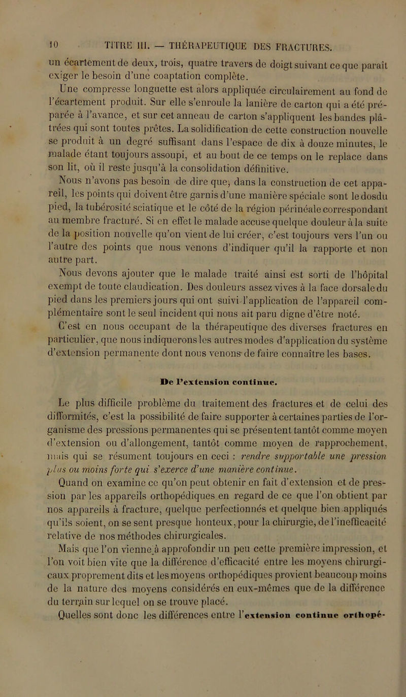 un écartement de deux, trois, quatre travers de doigt suivant ce que paraît exiger le besoin d’une coaptation complète. Une compresse longuette est alors appliquée circulairement au fond de 1 ecartcment produit. Sur elle s enroule la lanière de carton qui a été pré- parée à l’avance, et sur cet anneau de carton s’appliquent les bandes plâ- trées qui sont toutes prêtes. La solidification de cette construction nouvelle se produit à un degré suffisant dans l’espace de dix à douze minutes, le malade étant toujours assoupi, et au bout de ce temps on le replace dans son lit, où il reste jusqu’à la consolidation définitive. Nous n’avons pas besoin de dire que, dans la construction de cet appa- reil, les points qui doivent être garnis d’une manière spéciale sont ledosdu pied, la tubérosité sciatique et le côté de la région périnéale correspondant au membre fracturé. Si en effet le malade accuse quelque douleur à la suite de la position nouvelle qu’on vient de lui créer, c’est toujours vers l’un ou l’autre des points que nous venons d’indiquer qu’il la rapporte et non autre part. Nous devons ajouter que le malade traité ainsi est sorti de l’hôpital exempt de toute claudication. Des douleurs assez vives à la face dorsale du pied dans les premiers jours qui ont suivi l’application de l’appareil com- plémentaire sont le seul incident qui nous ait paru digne d’être noté. C’est en nous occupant de la thérapeutique des diverses fractures en particulier, que nous indiquerons les autres modes d’application du système d’extension permanente dont nous venons- de faire connaître les bases. De l’extension continue. Le plus difficile problème du traitement des fractures et de celui des difformités, c’est la possibilité de faire supporter à certaines parties de l’or- ganisme des pressions permanentes qui se présentent tantôt comme moyen d’extension ou d’allongement, tantôt comme moyen de rapprochement, mais qui se résument toujours en ceci : rendre supportable une pression plus ou moins forte qui s’exerce d’une manière continue. Quand on examine ce qu’on peut obtenir en fait d’extension et de pres- sion par les appareils orthopédiques en regard de ce que l’on obtient par nos appareils à fracture, quelque perfectionnés et quelque bien appliqués qu'ils soient, on se sent presque honteux, pour la chirurgie, de l’inefficacité relative de nos méthodes chirurgicales. Mais que l’on vienne.à approfondir un peu cette première impression, et l’on voit bien vite que la différence d’efficacité entre les moyens chirurgi- caux proprement dits et les moyens orthopédiques provient beaucoup moins de la nature des moyens considérés en eux-mêmes que de la différence du terrain sur lequel on se trouve placé. Quelles sont donc les différences entre l’extension continue orthopé-