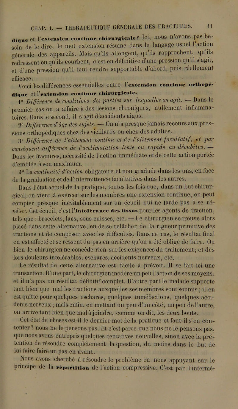 diquc Ct l’extension continue chirurgicale? Ici, 110US 11 avons pas be- soin de le dire, le mot extension résume dans le langage usuel l’action générale des appareils. Mais qu’ils allongent, qu’ils rapprochent, qu’ils redressent ou qu’ils courbent, c’est en définitive d’une pression qu’il s’agit, et d’une pression qu’il faut rendre supportable d’abord, puis réellement efficace. Voici les différences essentielles entre l’extension continue orthopé- dique Ct l’extension continue chirurgicale. -1° Différence de conditions des parties sur lesquelles on agit. — Dans le premier cas on a affaire à des lésions chroniques, nullement inflamma- toires. Dans le second, il s’agit d’accidents aigus. 2° Différence d’âge des sujets. — On n’a presque jamais recours aux pres- sions orthopédiques chez des vieillards ou chez des adultes. 3° Différence de l’alitement continu et de l’alitement facultatif, et par conséquent différence de l’acclimatation lente ou rapide au décubitus. — Dans les fractures, nécessité de l’action immédiate et de cette action portée d’emblée à son maximum. 4° La continuité d’action obligatoire et non graduée dans les uns, en face de la graduation et de l’intermittence facultatives dans les autres. Dans l’état actuel de la pratique, toutes les fois que, dans un but chirur- gical, on vient à exercer sur les membres une extension continue, on peut compter presque inévitablement sur un écueil qui ne tarde pas à se ré- véler. Cet écueil, c’est l’intolérance des tissus pour les agents de traction, tels que : bracelets, lacs, sous-cuisses, etc. — Le chirurgien se trouve alors placé dans cette alternative, ou de sc relâcher de la rigueur primitive des tractions ct de composer avec les difficultés. Dans ce cas, le résultat final en est affecté et se ressent du pas en arrière qu’on a été obligé de faire. Ou bien le chirurgien ne concède rien sur les exigences du traitement; et dès lors douleurs intolérables, eschares, accidents nerveux, etc. Le résultat de celte alternative est facile à prévoir. Il se fait ici une transaction. D’une part, le chirurgien modère un peu l’action de ses moyens, et il n’a pas un résultat définitif complet. D’autre part le malade supporte tant bien que mal les tractions auxquelles ses membres sont soumis ; il en est quitte pour quelques eschares, quelques tuméfactions, quelques acci- dents nerveux ; mais enfin, en mettant un peu d’un côté, un peu de l’autre, on arrive tant bien que mal à joindre, comme on dit, les deux bouts. Cet état de choses est-il le dernier mot de la pratique ct faut-il s’en con- tenter? nous ne le pensons pas. Et c’est parce que nous ne le pensons pas, que nous avons entrepris quelques tentatives nouvelles, sinon avec la pré- tention de résoudre complètement la question, du moins dans le but de lui faire taire un pas en avant. Nous avons cherché à résoudre le problème en nous appuyant sur le principe de la répartition de l’action compressive. C’est par l’intermé-