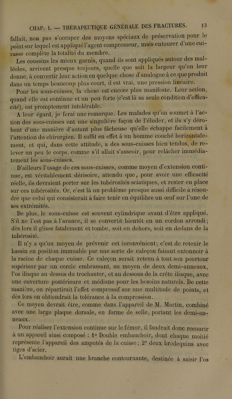 fallait, non pas s’occuper des moyens spéciaux de préservation pour le point sur lequel est appliqué l’agent compresseur, mais entourer d une cui- rasse complète la totalité du membre. Les coussins les mieux garnis, quand iis sont appliqués autour des mal- léoles, arrivent presque toujours, quelle que soit la largeur qu’on leur donne, à convertir leur action en quelque chose d’analogue à ce que produit dans un temps beaucoup plus court, il est vrai, une pression linéaire. Pour les sous-cuisses, la chose est encore plus manifeste. Leur action, quand elle est continue et un peu forte (c’est là sa seule condition d effica- cité), est promptement intolérable. A leur égard, je ferai une remarque. Les malades qu on soumet à 1 ac- tion des sous-cuisses ont une singulière façon de l’éluder, et ils s’y déro- bent d’une manière d’autant plus fâcheuse qu elle échappe facilement à l’attention du chirurgien. Il suffit en effet à un homme couché horizontale- ment, et qui, dans cette attitude, a des sous-cuisses bien tendus, de re- lever un peu le corps, comme s’il allait s’asseoir, pour relâcher immédia- tement les sous-cuisses. D’ailleurs l’usage de ces sous-cuisses, comme moyen d’extension conti- nue, est véritablement dérisoire, attendu que, pour avoir une efficacité réelle, ils devraient porter sur les tubérosités sciatiques, et rester en place sur ces tubérosités. Or, c'est là un problème presque aussi difficile à résou- dre que celui qui consisterait à faire tenir en équilibre un œuf sur l’une de ses extrémités. De plus, le sous-cuisse est souvent cylindrique avant d’être appliqué. S’il ne l’est pas à l’avance, il se convertit bientôt en un cordon arrondi; dès lors il glisse fatalement et tombe, soit en dehors, soit en dedans de la tubérosité. Il n’y a qu’un moyen de prévenir cet inconvénient; c’est de retenir le bassin en position immuable par une sorte de caleçon faisant entonnoir à la racine de chaque cuisse. Ce caleçon serait retenu à tout son pourtour supérieur par un cercle embrassant, au moyen de deux demi-anneaux, l’os iliaque au dessus du trochanter, et au dessous de la crête iliaque, avec une ouverture postérieure et médiane pour les besoins naturels. De cette manière, on répartirait l’effet compressif sur une multitude de points, et dès lors on obtiendrait la tolérance à la compression. Ce moyen devrait être, comme dans l’appareil de M. Martin, combiné avec une large plaque dorsale, en forme de selle, portant les demi-an- neaux. Pour réaliser l’extension continue sur le fémur, il faudrait donc recourir à un appareil ainsi composé : 1° Double embauchoir, dont chaque moitié représente l’appareil des amputés de la cuisse; 2° deux brodequins avec tiges d’acier. L’embauchoir aurait une branche contournante, destinée à saisir l’os