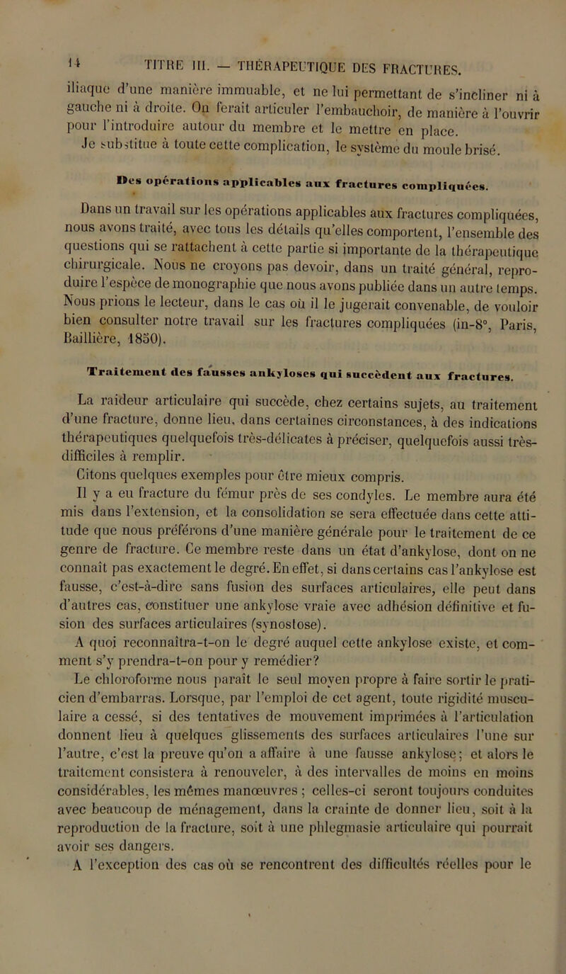 iliaque d’une manière immuable, et ne lui permettant de s’incliner ni à gauche ni a droite. On lerait articuler l’embauchoir, de manière à l’ouvrir pour l’introduire autour du membre et le mettre en place. Je substitue à toute cette complication, le système du moule brisé. Des opérations applicables aux fractures compliquées. Dans un travail sur les opérations applicables aux fractures compliquées, nous avons traité, avec tous les détails qu’elles comportent, l’ensemble des questions qui se rattachent à cette partie si importante de la thérapeutique chirurgicale. Nous ne croyons pas devoir, dans un traité général, repro- duire 1 espèce de monographie que nous avons publiée dans un autre temps. Nous plions le lecteur, dans le cas où il le jugerait convenable, de vouloir bien consulter notre travail sur les fractures compliquées (in-8°, Paris Baillière, 1830). Traitemeut des fausses ankylosés qui succèdent aux fractures. La laideur articulaire qui succédé, chez certains sujets, au traitement d’une fracture, donne lieu, dans certaines circonstances, à des indications thérapeutiques quelquefois très-délicates à préciser, quelquefois aussi très- difficiles à remplir. Citons quelques exemples pour être mieux compris. Il y a eu fracture du fémur près de ses condyles. Le membre aura été mis dans l’extension, et la consolidation se sera effectuée dans cette atti- tude que nous préférons d’une manière générale pour le traitement de ce genre de fracture. Ce membre reste dans un état d’ankylose, dont on ne connaît pas exactement le degré. En effet, si dans certains cas l’ankylose est fausse, c’est-à-dire sans fusion des surfaces articulaires, elle peut dans d’autres cas, constituer une ankylosé vraie avec adhésion définitive et fu- sion des surfaces articulaires (synostose). A quoi reconnaîtra-t-on le degré auquel cette ankylosé existe, et com- ment s’y prendra-t-on pour y remédier? Le chloroforme nous paraît le seul moyen propre à faire sortir le prati- cien d’embarras. Lorsque, par l’emploi de cet agent, toute rigidité muscu- laire a cessé, si des tentatives de mouvement imprimées à l’articulation donnent lieu à quelques glissements des surfaces articulaires l’une sur l’autre, c’est la preuve qu’on a affaire à une fausse ankylosé; et alors le traitement consistera à renouveler, à des intervalles de moins en moins considérables, les mêmes manœuvres; celles-ci seront toujours conduites avec beaucoup de ménagement, dans la crainte de donner lieu, soit à la reproduction de la fracture, soit à une plilegmasie articulaire qui pourrait avoir ses dangers. A l’exception des cas où se rencontrent des difficultés réelles pour le