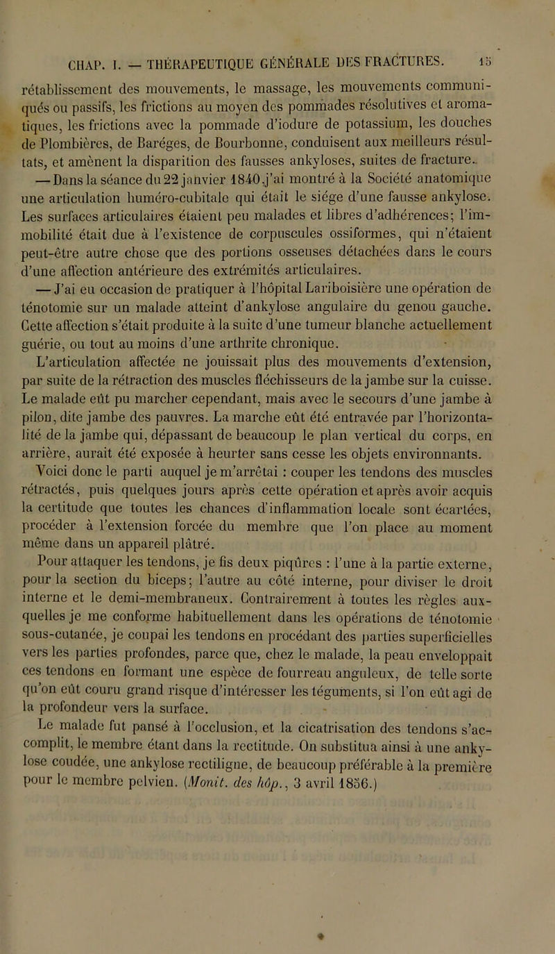rétablissement des mouvements, le massage, les mouvements communi- qués ou passifs, les frictions au moyen des pommades résolutives cl aroma- tiques, les frictions avec la pommade d’iodure de potassium, les douches de Plombières, de Baréges, de Bourbonne, conduisent aux meilleurs résul- tats, et amènent la disparition des fausses ankylosés, suites de fracture.. — Dans la séance du 22 janvier 1840,j’ai montré à la Société anatomique une articulation huméro-cubitale qui était le siège d’une fausse ankylosé. Les surfaces articulaires étaient peu malades et libres d’adhérences; l’im- mobilité était due à l’existence de corpuscules ossifonnes, qui n'étaient peut-être autre chose que des portions osseuses détachées dans le cours d’une affection antérieure des extrémités articulaires. — J’ai eu occasion de pratiquer à l’hôpital Lariboisière une opération de ténotomie sur un malade atteint d’ankylosé angulaire du genou gauche. Cette affection s était produite à la suite d’une tumeur blanche actuellement guérie, ou tout au moins d’une arthrite chronique. L’articulation affectée ne jouissait plus des mouvements d’extension, par suite de la rétraction des muscles fléchisseurs de la jambe sur la cuisse. Le malade eut pu marcher cependant, mais avec le secours d’une jambe à pilon, dite jambe des pauvres. La marche eût été entravée par l’horizonta- lité de la jambe qui, dépassant de beaucoup le plan vertical du corps, en arrière, aurait été exposée à heurter sans cesse les objets environnants. Yoici donc le parti auquel je m’arrêtai : couper les tendons des muscles rétractés, puis quelques jours après cette opération et après avoir acquis la certitude que toutes les chances d’inflammation locale sont écartées, procéder à l’extension forcée du membre que l’on place au moment même dans un appareil plâtré. Pour attaquer les tendons, je fis deux piqûres : l’une à la partie externe, pour la section du biceps; l’autre au côté interne, pour diviser le droit interne et le demi-membraneux. Contrairement à toutes les règles aux- quelles je me conforme habituellement dans les opérations de ténotomie sous-cutanée, je coupai les tendons en procédant des parties superficielles vers les parties profondes, parce que, chez le malade, la peau enveloppait ces tendons en formant une espèce de fourreau anguleux, de telle sorte qu’on eût couru grand risque d’intéresser les téguments, si l’on eût agi de la profondeur vers la surface. Le malade fut pansé à l’occlusion, et la cicatrisation des tendons s’ac- complit, le membre étant dans la rectitude. On substitua ainsi à une anky- losé coudée, une ankylosé rectiligne, de beaucoup préférable à la première