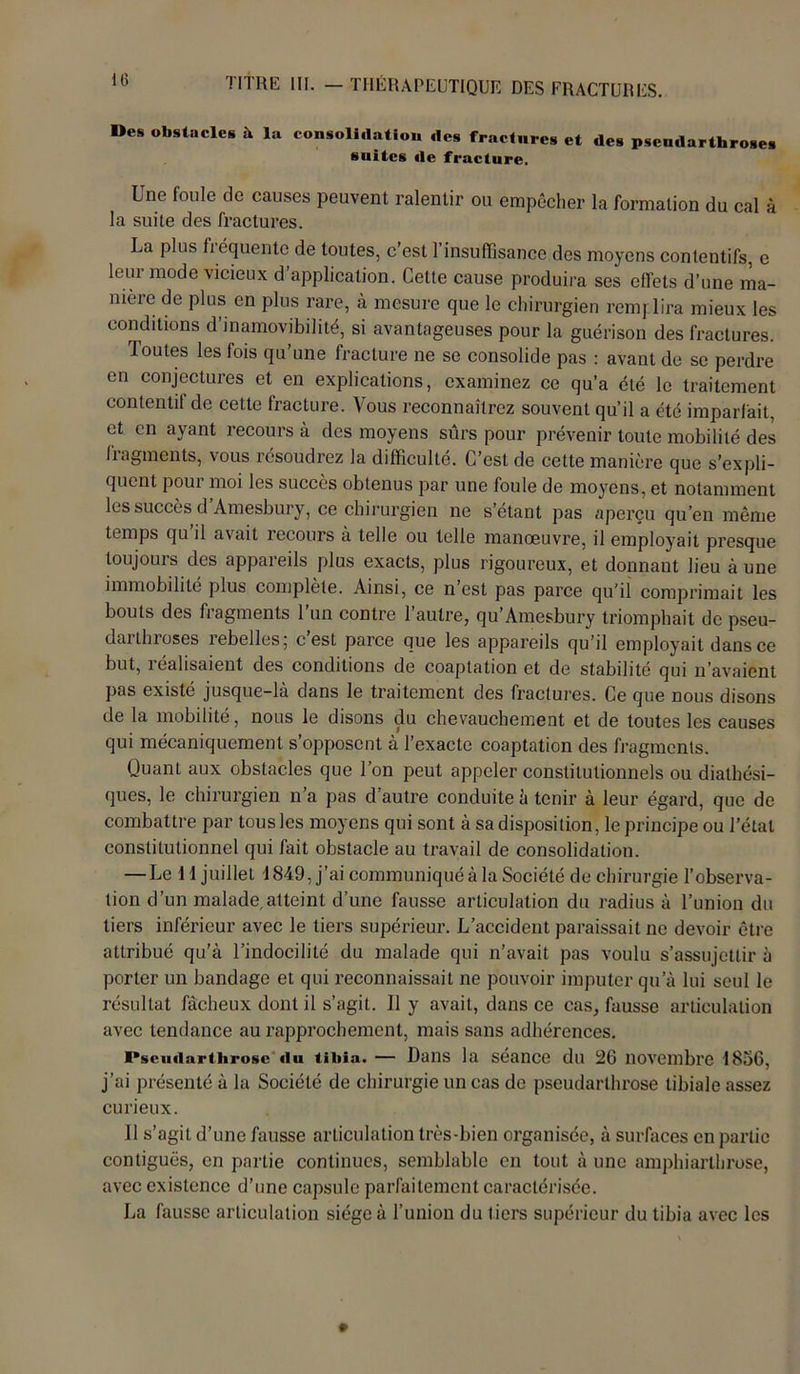Des obstacles à la consoli.latio,. «les fractures et des pscudarthroses suites de fracture. Une foule de causes peuvent ralentir ou empêcher la formation du cal à la suite des fractures. La plus fréquente de toutes, c’est l’insuffisance des moyens contentifs, e leur mode vicieux d’application. Cette cause produira ses effets d’une ma- nière de plus en plus rare, à mesure que le chirurgien remplira mieux les conditions d’inamovibilité, si avantageuses pour la guérison des fractures. Toutes les fois qu’une fracture ne se consolide pas : avant de se perdre en conjectures et en explications, examinez ce qu’a été le traitement contentif de cette fracture. Vous reconnaîtrez souvent qu’il a été imparfait, et en ayant recours à des moyens sûrs pour prévenir toute mobilité des fiagments, vous îésoudrez la difficulté. C’est de cette manière que s’expli- quent pour moi les succès obtenus par une foule de moyens, et notamment les succès d’Amesbury, ce chirurgien ne s’étant pas aperçu qu’en même temps qu’il avait recours à telle ou telle manœuvre, il employait presque toujouis des appaieils plus exacts, plus rigoureux, et donnant lieu aune immobilité plus complète. Ainsi, ce n est pas parce qu’il comprimait les bouts des fragments l’un contre l’autre, qu’Amesbury triomphait de pseu- darthroses rebelles; c’est parce que les appareils qu’il employait dans ce but, réalisaient des conditions de coaptation et de stabilité qui n’avaient pas existé jusque-là dans le traitement des fractures. Ce que nous disons de la mobilité, nous le disons du chevauchement et de toutes les causes qui mécaniquement s opposent à l’exacte coaptation des fragments. Quant aux obstacles que l’on peut appeler constitutionnels ou diathési- ques, le chirurgien n’a pas d autre conduite à tenir à leur égard, que de combattre par tous les moyens qui sont à sa disposition, le principe ou l’étal constitutionnel qui fait obstacle au travail de consolidation. — Le 11 juillet 1849, j’ai communiquéà la Société de chirurgie l’observa- tion d’un malade,atteint d’une fausse articulation du radius à l’union du tiers inférieur avec le tiers supérieur. L’accident paraissait ne devoir être attribué qu’à l’indocilité du malade qui n’avait pas voulu s’assujettir à porter un bandage et qui reconnaissait ne pouvoir imputer qu’à lui seul le résultat fâcheux dont il s’agit. 11 y avait, dans ce cas, fausse articulation avec tendance au rapprochement, mais sans adhérences. i*scu<iarthrosc «lu tibia. — Dans la séance du 26 novembre 1856, j’ai présenté à la Société de chirurgie un cas de pseudarthrose tibiale assez curieux. 11 s’agit d’une fausse articulation très-bien organisée, à surfaces en partie contiguës, en partie continues, semblable en tout à une amphiarlhruse, avec existence d’une capsule parfaitement caractérisée. La fausse articulation siège à l’union du tiers supérieur du tibia avec les