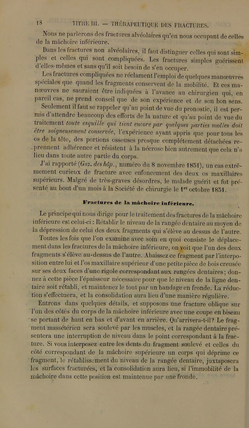 Nous ne parlerons des fractures alvéolaires qu’en nous occupant de celles de la mâchoire inférieure. Dans les h actm es non alvéolaires, il faut distinguer celles qui sont sim- ples et celles qui sont compliquées. Les fractures simples guérissent d ellcs-memes et sans qu il soit besoin de s’en occuper Les fi aclui es compliquées ne réclament l’emploi de quelques manœuvres spéciales que quand les fragments conservent de la mobilité. Et ces ma- nœuvies ne sauraient être indiquées à l’avance au chirurgien qui, en pareil cas, ne prend conseil que de son expérience et de son bon sens. Seulement il faut se rappeler qu’au point de vue du pronostic, il est per- mis d attendre beaucoup des efforts de la nature et qu’au point de vue du tiaitement tonte esquille qui tient encore par quelques parties molles doit etre soigneusement conservée, 1 expérience ayant appris que pour tous les os de la tête, des portions osseuses presque complètement détachées re- prennent adhérence et résistent à la nécrose bien autrement que cela n’a lieu dans toute autre partie du corps. J’ai rapporté (Gaz. deshôp., numéro du S novembre 1851), un cas extrê- mement curieux de fracture avec enfoncement des deux os maxillaires supérieurs. Malgré de très-graves désordres, le malade guérit et fut pré- senté au bout d’un mois à la Société de chirurgie le 1er octobre 1851. Fractures île la mâchoire inférieure. * Le principe qui nous dirige pour le traitement des fractures de la mâchoire inférieure est celui-ci : Rétablir le niveau de la rangée dentaire au moyen de la dépression de celui des deux fragments qui s’élève au dessus de l’autre. Toutes les fois que Ton examine avec soin en quoi consiste le déplace- ment dans les fractures de la mâchoire inférieure, on voit que l’un des deux fragments s élève au-dessus de l’autre. Abaissez ce fragment par l’interpo- sition entre lui et l’os maxillaire supérieur d’une petite pièce de bois creusée sur ses deux faces d’une rigole correspondant aux rangées dentaires; don- nez à cette pièce l’épaisseur nécessaire pour que le niveau de la ligne den- taire soit rétabli, et maintenez le tout par un bandage en fronde. La réduc- tion s’effectuera, et la consolidation aura lieu d’une manière régulière. Entrons dans quelques détails, et supposons Une fracture oblique sur l’un des côtés du corps de la mâchoire inférieure avec une coupe en biseau se portant de haut en bas et d’avant en arrière. Qu’arrivera-t-il? Le frag- ment massétéricn sera soulevé par les muscles, et la rangée dentaire pré- sentera une interruption de niveau dans le point correspondant à la frac- ture. Si vous interposez entre les dents du fragment soulevé et celles du côté correspondant de la mâchoire supérieure un corps qui déprime ce fragment, le rétablissement du niveau de la rangée dentaire, juxtaposera les surfaces fracturées, et la consolidation aura lieu, si l’immobilité de la mâchoire dans cette position est maintenue par une fronde.