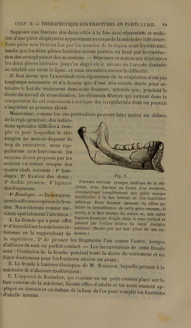 Supposez une fracture des deux côtés à la fois avec séparation et mobi- lité d une pièce diaphysaire appartenant au corps de la mâchoire inférieure. Cette pièce sera tirée en bas par les muscles de la région sous-hyoïdienne, tandis que les deux pièces latérales seront portées en haut par la contrac- tion des c rot a pin tes et des massetçrs. — Déprimez et maintenez déprimées les deux pièces latérales jusqu'au degré où le niveau de l’arcade dentaire se rétablit sur toute la ligne, et vous résoudrez encore la difficulté. Il faut savoir que l’exactitude très-rigoureuse de la coaptation n’est pas longtemps nécessaire et n’a besoin que d’une très-courte durée pour at- teindre le but du traitement dans celte fracture, attendu que, pendant la durée du travail de consolidation, les éléments fibreux qui entrent dans la composition du cal concourent à corriger des irrégularités dont on pouvait s’inquiéter au premier abord. Maintenant, comme les cas particuliers peuvent faire naître en dehors de la règle générale, des indica- tions spéciales difficiles à rem- plir et pour lesquelles le chi- rurgien ne saurait disposer de trop de ressources, nous rap- pellerons très-brièvement les moyens divers proposés par les auteurs en tenant compte des quatre chefs suivants : 1° ban- dages^0 fixation des dents; Fi9- 2- 3° double pression; 4° ligature Fracture verticale presque médiane de la mà- desfragments. choire, avec fracture en forme d’os wormien, \° Bondoqes — Ils comnren circonscr.lvant complètement une pièce osseuse y . rts compien msuliforme à la face interne de los maxillaire nentlcsdiversesespecesdefron- inférieur. Deux fissures naissent du sillon qui des. Nous citerons comme mé- limite la circonférence de cette pièce osseuse. 11 ritant spécialement l’attention : exis,e’ à ,a face interne du même os, une autre A. La fronde qui a pour effet fracture fissuraire dirigée dans le sens vertical et sou';™™, u-o , ' . passant par 1 orifice interne du canal dentaire 1 d immobiliser la mâchoire in- inférieur. (Dessin pris sur une pièce de ma col- férieure en la rapprochant de lection.) la supérieure, 2° de presser les fragments l’un contre l’autre, lorsque d ailleurs ils sont en parfait contact. — Les inconvénients de cette fronde sont : l’occlusion de la bouche pendant toute la durée du traitement et un léger écartement pour los fractures situées en avant ; B. La fronde à lanières élastiques de M. Bouisson, laquelle permet à la mâchoire de s’abaisser modérément ; * 0. L appareil de Boettcher, qui consiste en un petit coussin placé sur lu face externe de la mâchoire, faisant office d’attelJ et un autre coussin „p dPÏl°i„rr Cl C dCdaS d° la bas° d° r°S P0U1' reraPlir ta fonctions