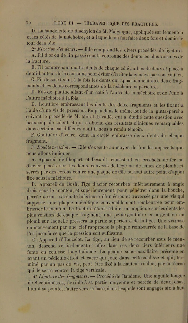 D. La bandelette de diachylonde M. Malgaigne, appliquée sur le menton et les côtés de la mâchoire, et à laquelle on lait faire deux fois et demie le tour de la tête. 2° FiLxahon des dents. Elle comprend les divers procédés de ligature. À. Fil d or ou de lin passé sous la couronne des dents les plus voisines de la fracture. B. Fil comprenant quatre dents de chaque côté au lieu de deux et placé à demi-hauteur de la couronne pour éviter d’irriter la gencive par son contact. G. Fil de soie fixant à la lois les dents qui appartiennent aux deux frag- ments et les dents correspondantes de la mâchoire supérieure. D. Fils de platine allant d’un côté à l’autre de la mâchoire et de l’une à l’autre mâchoire à la fois. E. Gouttière embrassant les dents des deux fragments et les fixant à l’aide d’une vis de pression. Emploi dans le même but de la gutta-percha suivant le procédé de M. Morel-Lavallée qui a étudié cette question avec beaucoup de talent et qui a obtenu des résultats cliniques remarquables dans certains cas difficiles dont il nous a rendu témoin. F. Gouttière d’ivoire, dont la cavité embrasse deux dents de chaque fragment. 3° Doublep?'ession. — Elle s’exécute au moyen de l'un des appareils que nous allons indiquer. A. Appareil de Chopart et Desault, consistant en crochets de fer ou d’acier placés sur les dents, couverts de liège ou de lames de plomb, et serrés par des écrous contre une plaque de tôle ou tout autre point d’appui fixé sous la mâchoire. B. Appareil de Bush. Tige d’acier recourbée inférieurement à angle droit sous le menton, et supérieurement, pour pénétrer dans la bouche, percée à son extrémité inférieure d’un écrou et traversée par une vis qui supporte une plaque métallique convenablement rembourrée pour em- brasser le menton. La fracture étant réduite, on applique sur les dents les plus voisines de chaque fragment, une petite gouttière en argent ou en plomb sur laquelle pressera la partie supérieure de la lige. Une vis mise en mouvement par une clef rapproche la plaque rembourrée de la base de l’os jusqu’à ce que la pression soit suffisante. G. Appareil d’Houzelot. La tige, au lieu de se recourber sous le men- ton, descend verticalement et offre dans ses deux tiers inférieurs une fente ou coulisse longitudinale. La plaque sous-maxillaire présente en avant un pédicule étroit et carré qui joue dans cette coulisse et qui, ter- miné par un pas de vis, peut être fixé à la hauteur voulue, par un écrou qui le serre contre la tige verticale. 4° Ligature des fragments. — Procédé de Bandons. Ine aiguille longue de 8 centimètres, flexible à sa partie moyenne et percée de deux: chas, l’un à sa pointe, l’autre vers sa base, dans lesquels sont engagés six à huit