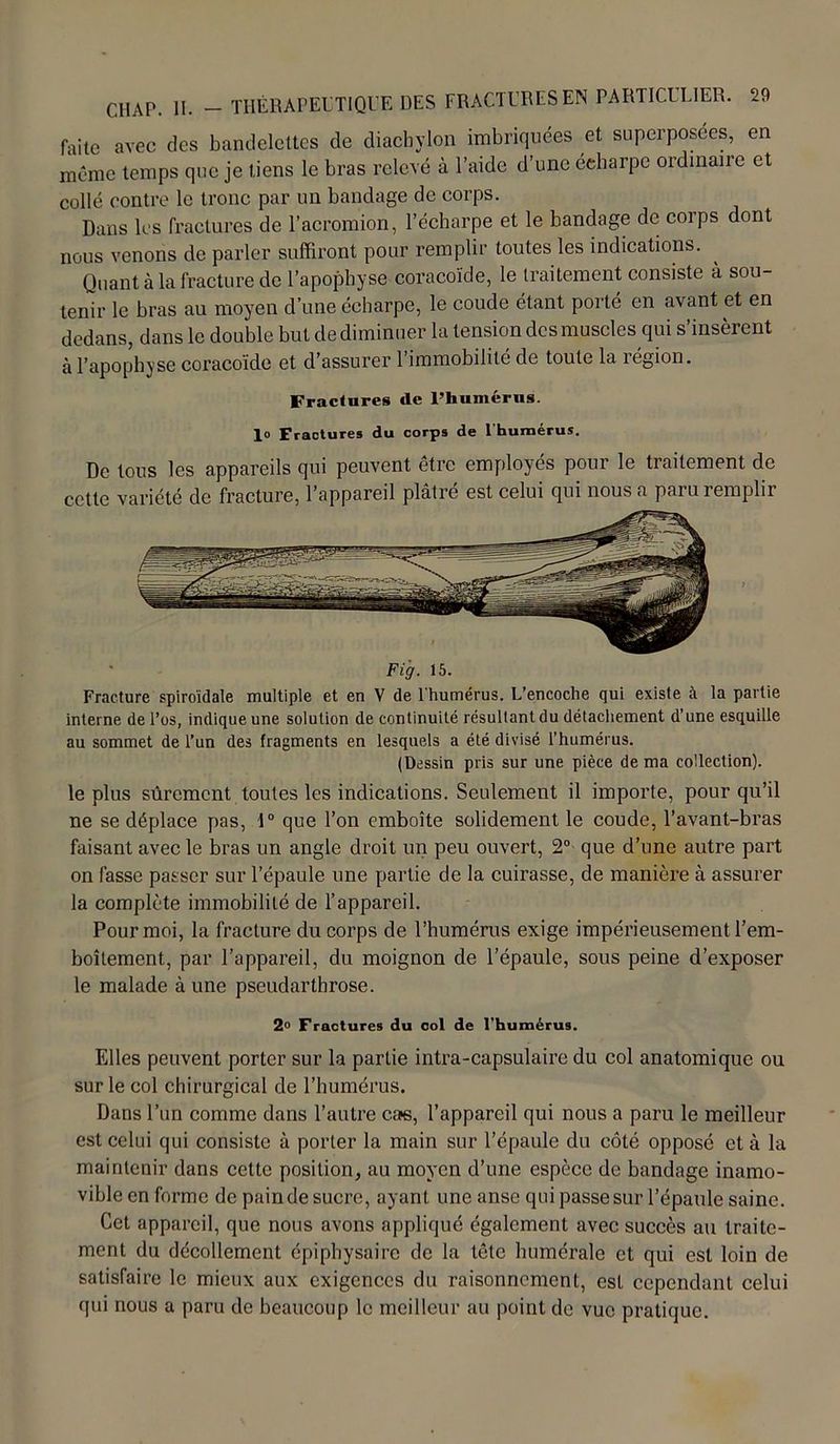 faite avec des bandelettes de diaebylon imbriquées et superposées, en même temps que je tiens le bras relevé à l’aide d’une écharpe ordinane et collé contre le tronc par un bandage de corps. Dans les fractures de l’acromion, l’écharpe et le bandage de corps dont nous venons de parler suffiront pour remplir toutes les indications. ^ Quant à la fracture de l’apophyse coracoïde, le traitement consiste à sou- tenir le bras au moyen d’une écharpe, le coude étant porté en avant et en dedans, dans le double but de diminuer la tension des muscles qui s’insèrent à l’apophyse coracoïde et d’assurer 1 immobilité de toute la légion. Fractures de l’humérus, lo Fractures du corps de l'humérus. De tous les appareils qui peuvent être employés pour le traitement de cette variété de fracture, l’appareil plâtré est celui qui nous a paru remplir Fig. 15. Fracture spiroïdale multiple et en V de l'humérus. L’encoche qui existe à la partie interne de l’os, indique une solution de continuité résultant du détachement d’une esquille au sommet de l’un des fragments en lesquels a été divisé l’humérus. (Dessin pris sur une pièce de ma collection). le plus sûrement toutes les indications. Seulement il importe, pour qu’il ne se déplace pas, 1° que l’on emboîte solidement le coude, l’avant-bras faisant avec le bras un angle droit un peu ouvert, 2° que d’une autre part on fasse passer sur l’épaule une partie de la cuirasse, de manière à assurer la complète immobilité de l’appareil. Pour moi, la fracture du corps de l’humérus exige impérieusement l’em- boîtement, par l’appareil, du moignon de l’épaule, sous peine d’exposer le malade à une pseudarthrose. 2° Fractures du col de l'humérus. Elles peuvent porter sur la partie intra-capsulaire du col anatomique ou sur le col chirurgical de l’humérus. Dans l’un comme dans l’autre cas, l’appareil qui nous a paru le meilleur est celui qui consiste à porter la main sur l’épaule du côté opposé et à la maintenir dans cette position, au moyen d’une espèce de bandage inamo- vible en forme de pain de sucre, ayant une anse qui passe sur l’épaule saine. Cet appareil, que nous avons appliqué également avec succès au traite- ment du décollement épiphysaire de la tête humérale et qui est loin de satisfaire le mieux aux exigences du raisonnement, est cependant celui qui nous a paru de beaucoup le meilleur au point de vue pratique.
