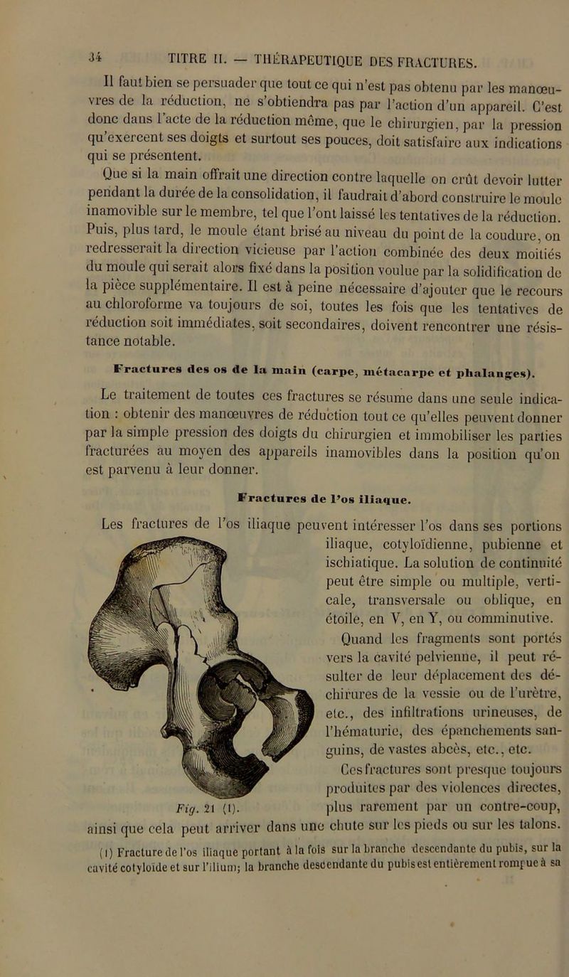 Il faut bien se persuader que tout ce qui n’est pas obtenu par les manœu- vies de la réduction, ne s obtiendra pas par l’action d’un appareil. C’est donc dans 1 acte de la réduction même, que le chirurgien, par la pression qu exeicent ses doigts et surtout ses pouces, doit satisfaire aux indications qui se présentent. Que si la main offrait une direction contre laquelle on crût devoir lutter pendant la duiée de la consolidation, il faudrait d’abord construire le moule inamovible sur le membre, tel que l’ont laissé les tentatives de la réduction. Puis, plus tard, le moule étant brise au niveau du point de la coudure, on redresserait la direction vicieuse par l’action combinée des deux moitiés du moule qui seiait alors fixe dans la position voulue par la solidification de la pièce supplémentaire. Il est à peine nécessaire d’ajouter que le recours au chloroforme va toujours de soi, toutes les fois que les tentatives de 1 educlion soit immédiates, soit secondaires, doivent rencontrer une résis- tance notable. Fractures îles os île la inain (carpe, métacarpe et phalanges). Le traitement de toutes ces fractures se résume dans une seule indica- tion : obtenir des manoeuvres de réduction tout ce qu’elles peuvent donner par la simple pression des doigts du chirurgien et immobiliser les parties fracturées au moyen des appareils inamovibles dans la position qu’on est parvenu à leur donner. Fractures de l’os iliaque. Les fractures de l’os iliaque peuvent intéresser l’os dans ses portions iliaque, cotyloïdienne, pubienne et ischiatique. La solution de continuité peut être simple ou multiple, verti- cale, transversale ou oblique, en étoile, en V, en Y, ou comminutive. Quand les fragments sont portés vers la cavité pelvienne, il peut ré- sulter de leur déplacement des dé- chirures de la vessie ou de l’urètre, etc., des infiltrations urineuses, de l’hématurie, des épanchements san- guins, de vastes abcès, etc., etc. Ces fractures sont presque toujours produites par des violences directes, plus rarement par un contre-coup, ainsi que cela peut arriver dans une chute sur les pieds ou sur les talons. (I) Fracture de l’os iliaque portant à la fols sur la branche descendante du pubis, sur la cavité cotyloide et sur l’ilium; la branche descendante du pubis est entièrement rompue à sa