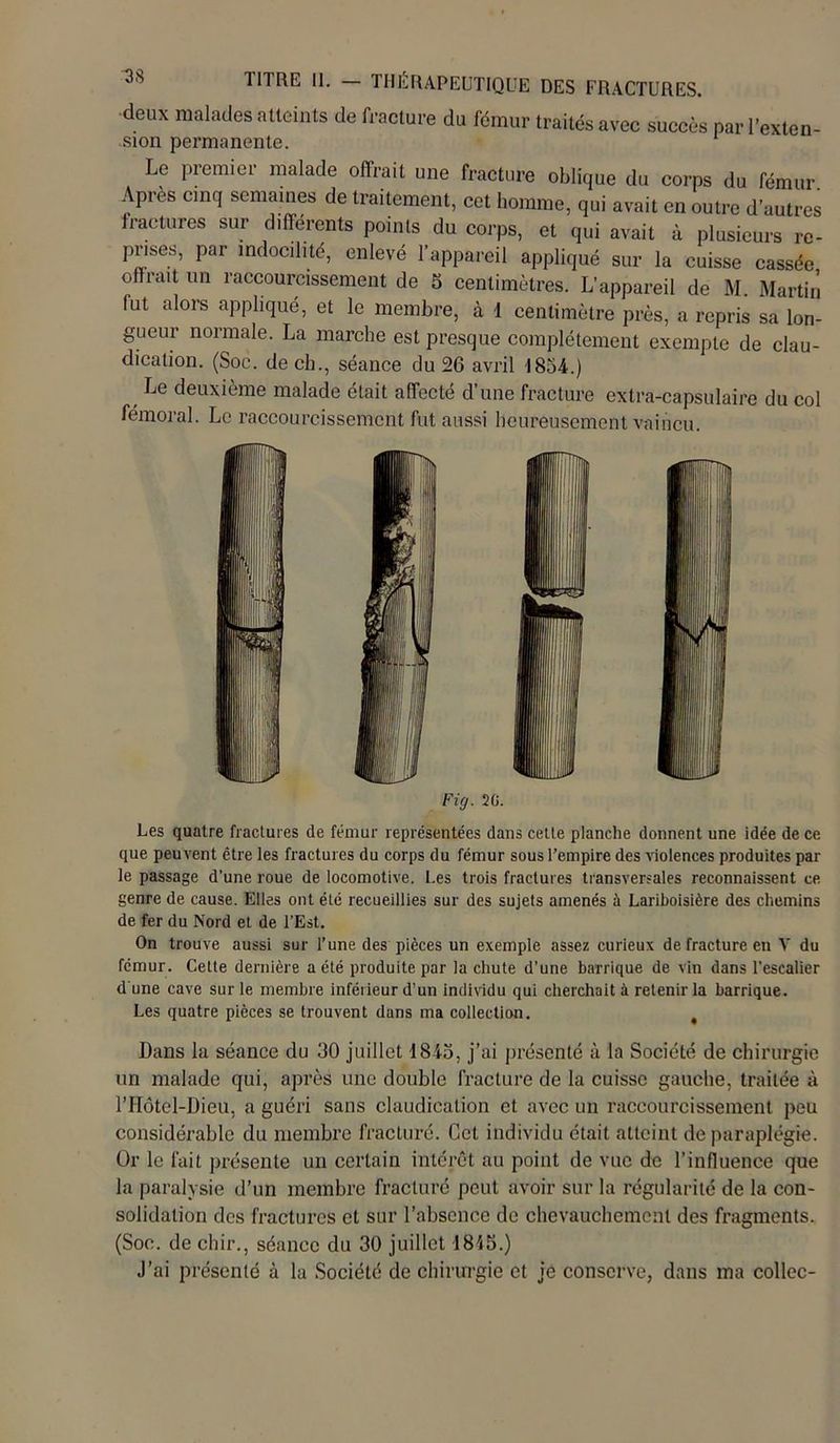 deux malades atteints de fracture du fémur traités avec succès par l’exten- sion permanente. Le premier malade offrait une fracture oblique du corps du fémur. Apres cinq semaines de traitement, cet homme, qui avait en outre d’autres fractures sur différents points du corps, et qui avait à plusieurs re- pnses, par indocilité, enlevé l’appareil appliqué sur la cuisse cassée offrait un raccourcissement de 5 centimètres. L’appareil de M. Martin fut alors appliqué, et le membre, à 1 centimètre près, a repris sa lon- gueur normale. La marche est presque complètement exempte de clau- dication. (Soe. de ch., séance du 26 avril 1854.) Le deuxième malade était affecté d’une fracture extra-capsulaire du col fémoral. Le raccourcissement fut aussi heureusement vaincu. Fig. 20. Les quatre fractures de fémur représentées dans cette planche donnent une idée de ce que peuvent être les fractures du corps du fémur sous l’empire des violences produites par le passage d’une roue de locomotive. Les trois fractures transversales reconnaissent ce genre de cause. Elles ont été recueillies sur des sujets amenés à Lariboisière des chemins de fer du Nord et de l’Est. On trouve aussi sur l’une des pièces un exemple assez curieux de fracture en V du fémur. Celte dernière a été produite par la chute d’une barrique de vin dans l’escalier d une cave sur le membre inférieur d’un individu qui cherchait à retenir la barrique. Les quatre pièces se trouvent dans ma collection. Dans la séance du 30 juillet 1845, j’ai présenté à la Société de chirurgie un malade qui, après une double fracture de la cuisse gauche, traitée à l’IIôtel-Dieu, a guéri sans claudication et avec un raccourcissement peu considérable du membre fracturé. Cet individu était atteint de paraplégie. Or le fait présente un certain intérêt au point de vue de l'influence que la paralysie d’un membre fracturé peut avoir sur la régularité de la con- solidation des fractures et sur l’absence de chevauchement des fragments. (Soc. de chir., séance du 30 juillet 18'i5.) J’ai présenté à la Société de chirurgie et je conserve, dans ma collée-