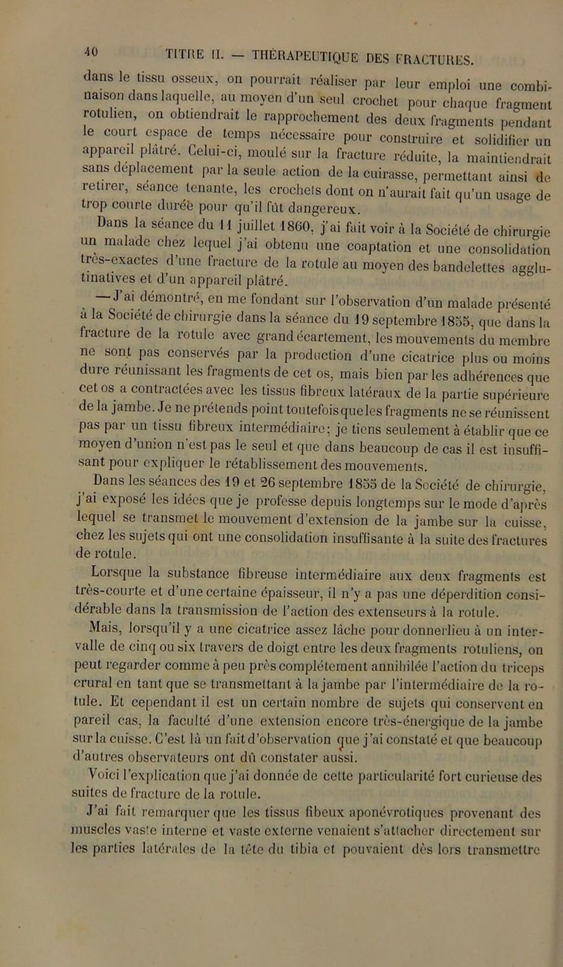 dans le tissu osseux, on pourrait réaliser par leur emploi une combi- naison dans laquelle, au moyen d’un seul crochet pour chaque fragment rotulien, on obtiendrait le rapprochement des deux fragments pendant le court espace de temps nécessaire pour construire et solidifier un appareil plâtre. Celui-ci, moulé sur la fracture réduite, la maintiendrait sans déplacement par la seule action de la cuirasse, permettant ainsi de, retirer, seance tenante, les crochets dont on n’aurait fait qu’un usage de trop courte duréë pour qu’il fût dangereux. Dans la séance du 11 juillet 1860, j'ai fait voir à la Société de chirurgie un malade chez lequel j’ai obtenu une coaptation et une consolidation tres-exactes d’une fracture de la rotule au moyen des bandelettes agglu- tinatives et d’un appareil plâtré. , ~ J a! démontré, en me fondant sur l’observation d’un malade présenté a la Société de chirurgie dans la séance du 19 septembre 1855, que dans la fracture de la rotule avec grand écartement, les mouvements du membre ne sont pas conservés par la production d’une cicatrice plus ou moins dure réunissant les fragments de cet os, mais bien par les adhérences que cet os a contractées avec les tissus fibreux latéraux de la partie supérieure de la jambe. Je ne prétends point toutefois que les fragments ne se réunissent pas par un tissu fibreux intermédiaire; je tiens seulement à établir que ce moyen d union n est pas le seul et que dans beaucoup de cas il est insuffi- sant pour expliquer le rétablissement des mouvements. Dans les séances des 19 et 26 septembre 1855 de la Société de chirurgie, j’ai exposé les idées que je professe depuis longtemps sur le mode d’après lequel se transmet le mouvement d’extension de la jambe sur la cuisse, chez les sujets qui ont une consolidation insuffisante à la suite des fractures de rotule. Lorsque la substance fibreuse intermédiaire aux deux fragments est très-courte et d une certaine épaisseur, il n’y a pas une déperdition consi- dérable dans la transmission de l’action des extenseurs à la rotule. Mais, lorsqu’il y a une cicatrice assez lâche pour donnerlieu à un inter- valle de cinq ou six travers de doigt entre les deux fragments rotuliens, on peut regarder comme à peu près complètement annihilée l’action du triceps crural en tant que se transmettant à la jambe par l’intermédiaire de la ro- tule. Et cependant il est un certain nombre de sujets qui conservent en pareil cas, la faculté d’une extension encore très-énergique de la jambe sur la cuisse. C’est là un fait d’observation (jue j’ai constaté et que beaucoup d’autres observateurs ont dû constater aussi. Voici l’explication que j’ai donnée de cette particularité fort curieuse des suites de fracture de la rotule. J’ai fait remarquer que les tissus fibeux aponévrotiques provenant des muscles vaste interne et vaste externe venaient s’attacher directement sur les parties latérales de la tête du tibia et pouvaient dès lors transmettre