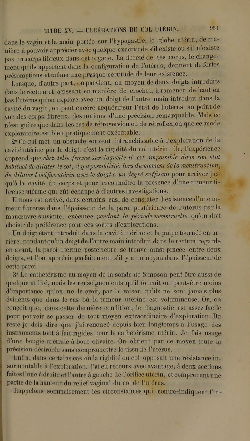 dans le vagin et la main portée sur l’hypogastre, le globe utérin, de ma- nière à pouvoir apprécier avec quelque exactitude s’il existe ou s il n existe pas un corps fibreux dans cet organe. La dureté de ces corps, le change- ment qu’ils apportent dans la configuration de l’utérus, donnent de fortes présomptions et même une presque certitude de leur existence. Lorsque, d’autre part, on parvient, au moyen de deux doigts introduits dans le rectum et agissant en manière de crochet, à ramener de haut en bas l’utérus qu’on explore avec un doigt de l’autre main introduit dans la cavité du vagin, on peut encore acquérir sur l’état de l’utérus, au point de vue des corps fibreux, des notions d’une précision remarquable. Mais ce n’est guère que dans les cas de rétroversion ou de rétroflexion que ce mode exploratoire est bien pratiquement exécutable. 2° Ce qui met un obstacle souvent infranchissable à l’exploration de la cavité utérine par le doigt, c’est la rigidité du col utérin. Or, l’expérience apprend que chez telle femme sur laquelle il est impossible dans son état habituel de dilater le col, il y apossibilité, lors du moment de la menstruation, de dilater l'orifice utérin avec le doigt ci un degré suffisant pour arriver jus- qu’à la cavité du corps et pour reconnaître la présence d’une tumeur fi- breuse utérine qui eût échappé à d’autres investigations. Il nous est arrivé, dans certains cas, de constater l’existence d’une tu- meur fibreuse dans l’épaisseur de la paroi postérieure de l’utérus par la manœuvre suivante, exécutée pendant la période menstruelle qu’on doit choisir de préférence pour ces sortes d’explorations. Un doigt étant introduit dans la cavité utérine et la pulpe tournée en ar- rière, pendant qu’un doigt de l’autre main introduit dans le rectum regarde en avant, la paroi utérine postérieure se trouve ainsi pincée entre deux doigts, et l’on apprécie parfaitement s’il y a un noyau dans l’épaisseur de ] cette paroi. 3° Le cathétérisme au moyen de la sonde de Simpson peut être aussi de quelque utilité, mais les renseignements qu’il fournit ont peut-être moins d’importance qu’on ne le croit, par la raison qu’ils ne sont jamais plus évidents que dans le cas où la tumeur utérine est volumineuse. Or, on conçoit que, dans cette dernière condition, le diagnostic est assez facile i pour pouvoir se passer de tout moyen extraordinaire d’exploration. Du reste je dois dire que j’ai renoncé depuis bien longtemps à l’usage des instruments tout à fait rigides pour le cathétérisme utérin. Je fais usage d’une bougie urétrale à bout olivaire. On obtient par ce moyen toute la précision désirable sans compromettre le tissu de l’utérus. Enfin, dans certains cas où la rigidité du col opposait une résistance in- surmontable à l’exploration, j’ai eu recours avec avantage, à deux sections faites l’une à droite et l’autre à gauche de l’orifice utérin, et comprenant une partie de la hauteur du relief vaginal du col de l’utérus. Rappelons sommairement les circonstances qui contrc-indiquent l’in-