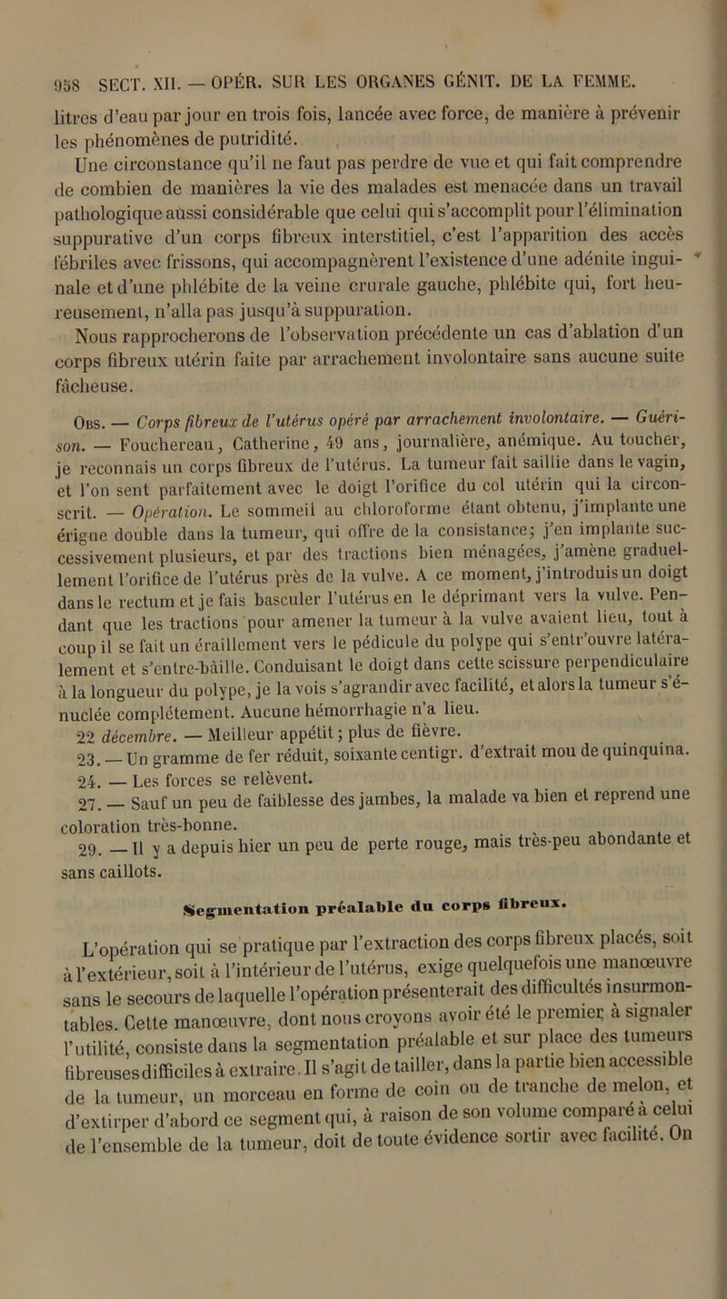 litres d’eau par jour en trois fois, lancée avec force, de manière à prévenir les phénomènes de putridité. Une circonstance qu’il ne faut pas perdre de vue et qui fait comprendre de combien de manières la vie des malades est menacée dans un travail pathologique aussi considérable que celui qui s’accomplit pour l’élimination suppurative d’un corps fibreux interstitiel, c’est l’apparition des accès fébriles avec frissons, qui accompagnèrent l’existence d’une adénite ingui- nale et d’une phlébite de la veine crurale gauche, phlébite qui, fort heu- reusement, n’alla pas jusqu’à suppuration. Nous rapprocherons de l’observation précédente un cas d ablation d un corps fibreux utérin faite par arrachement involontaire sans aucune suite fâcheuse. Obs. — Corps fibreux de l’utérus opéré par arrachement involontaire. — Guéri- son. — Fouchereau, Catherine, 49 ans, journalière, anémique. Au toucher, je reconnais un corps fibreux de 1 utérus. La tumeur tait saillie dans le vagin, et l’on sent parfaitement avec le doigt l’orifice du col utérin qui la circon- scrit. — Opération. Le sommeil au chloroforme étant obtenu, j’implante une érigne double dans la tumeur, qui offre de la consistance; j’en implante suc- cessivement plusieurs, et par des tractions bien ménagées, j’amène graduel- lement l’orifice de l’utérus près de la vulve. A ce moment, j’introduis un doigt dans le rectum et je fais basculer l’utérus en le déprimant vers la vulve. Pen- dant que les tractions pour amener la tumeur à la vulve avaient lieu, tout à coup il se fait un éraillement vers le pédicule du polype qui s’entr’ouvre latéra- lement et s’entre-bàille. Conduisant le doigt dans cette scissure perpendiculaire à la longueur du polype, je la vois s’agrandir avec facilité, et alors la tumeur s é- nuclée complètement. Aucune hémorrhagie n’a lieu. 22 décembre. — Meilleur appétit; plus de fièvre. 23, Un gramme de fer réduit, soixante centigr. d’extrait mou de quinquina. 24. — Les forces se relèvent. 27. _ Sauf un peu de faiblesse des jambes, la malade va bien et reprend une coloration très-bonne. , 29. — Il y a depuis hier un peu de perte rouge, mais tres-peu abondante et sans caillots. Segmentation préalable ilu corps fibreux. L’opération qui se pratique par l’extraction des corps fibreux placés, soit à l’extérieur, soit à l’intérieur de l’utérus, exige quelquefois une manœuvre sans le secours de laquelle l’opération présenterait des difficultés insurmon- tables. Celte manœuvre, dont nous croyons avoir été le premier a signaler l’utilité, consiste dans la segmentation préalable et sur place des tumeurs Bbreusesdifficilesà exlraire.il s’agit de tailler, dans la partie bien accessible de la tumeur, un morceau en forme de coin ou de tranche de melon et d’extirper d’abord ce segment qui, à raison de son volume compare a celui de l’ensemble de la tumeur, doit de toute évidence sortir avec facilite. On