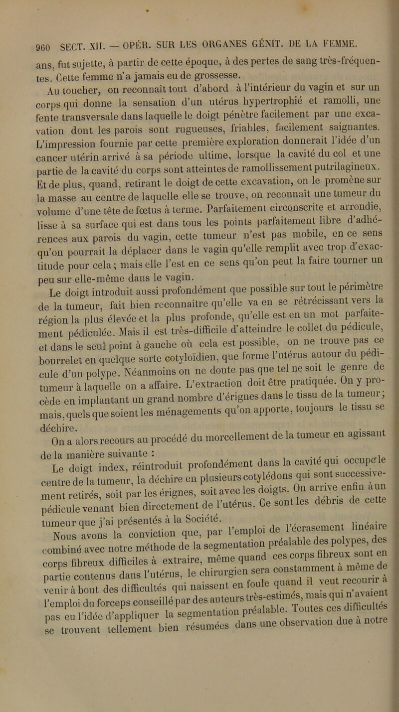 ans, fut sujette, à partir de cette époque, à des pertes de sang très-fréquen- tes. Cette femme n’a jamais eu de grossesse. Au toucher, on reconnaît tout d’abord à l’intérieur du vagin et sur un corps qui donne la sensation d’un utérus hypertrophié et ramolli, une fente transversale dans laquelle le doigt pénètre facilement par une exca- vation dont les parois sont rugueuses, friables, facilement saignantes. L’impression fournie par cette première exploration donnerait 1 idée d un cancer utérin arrivé à sa période ultime, lorsque la cavité du col et une partie de la cavité du corps sont atteintes de ramollissement putrilagineüx. Et de plus, quand, retirant le doigt de cette excavation, on le promène sur la masse au centre de laquelle elle se trouve, on reconnaît une tumeur du volume d’une tête de foetus à terme. Parfaitement circonscrite et arrondie, lisse à sa surface qui est dans tous les points parfaitement libre d’adhé- rences aux parois du vagin, cette tumeur n’est pas mobile, en ce sens qu’on pourrait la déplacer dans le vagin qu’elle remplit avec trop d’exac- titude pour cela; mais elle l’est en ce sens qu’on peut la faire tourner un peu sur elle-même dans le vagin. , Le doigt introduit aussi profondément que possible sur tout le penmetre de la tumeur, fait bien reconnaître qu’elle va en se rétrécissant vers la région la plus élevée et la plus profonde, qu’elle est en un mot parfaite- ment pédiculée. Mais il est très-difficile d’atteindre le collet du pédicule, et dans le seul point à gauche où cela est possible, on ne trouve pas ce bourrelet en quelque sorte cotyloïdien, que forme l’utérus autour du pédi- cule d’un polype. Néanmoins on ne doute pas que tel ne soit le genre de tumeur à laquelle on a affaire. L’extraction doit être pratiquée. On y pro- cède en implantant un grand nombre d’érignes dans le tissu de la tumeur, mais, quels que soient les ménagements qu’on apporte, toujours le tissu se déchire. On a alors recours au procédé du morcellement de la tumeur en agissant de la manière suivante : . . . , Le doigt index, réintroduit profondément dans la cavité qui oc up centre de la tumeur, la déchire en plusieurs cotylédons qui sont ment retirés soit par les érignes, soit avec les doigts. Ou aime enfin « pédicule venant bien directement de l’utérus. Ce sont les débris de cet e » de iypesédes corpsnmeuxu.m ’ • constamment a meme de partie contenus dans 1 utérus, lechuuig vp.it recourir à venir à bout des difficultés qui naissent en oue <1 ■ ma;s aui Savaient l’emploi du forceps conseillé par des auteurs tres-e ■ » q difficultés pas eu l’idée d’appliquer la segmentation préalable se trouvent tellement bien résumées dans une observation due a notre