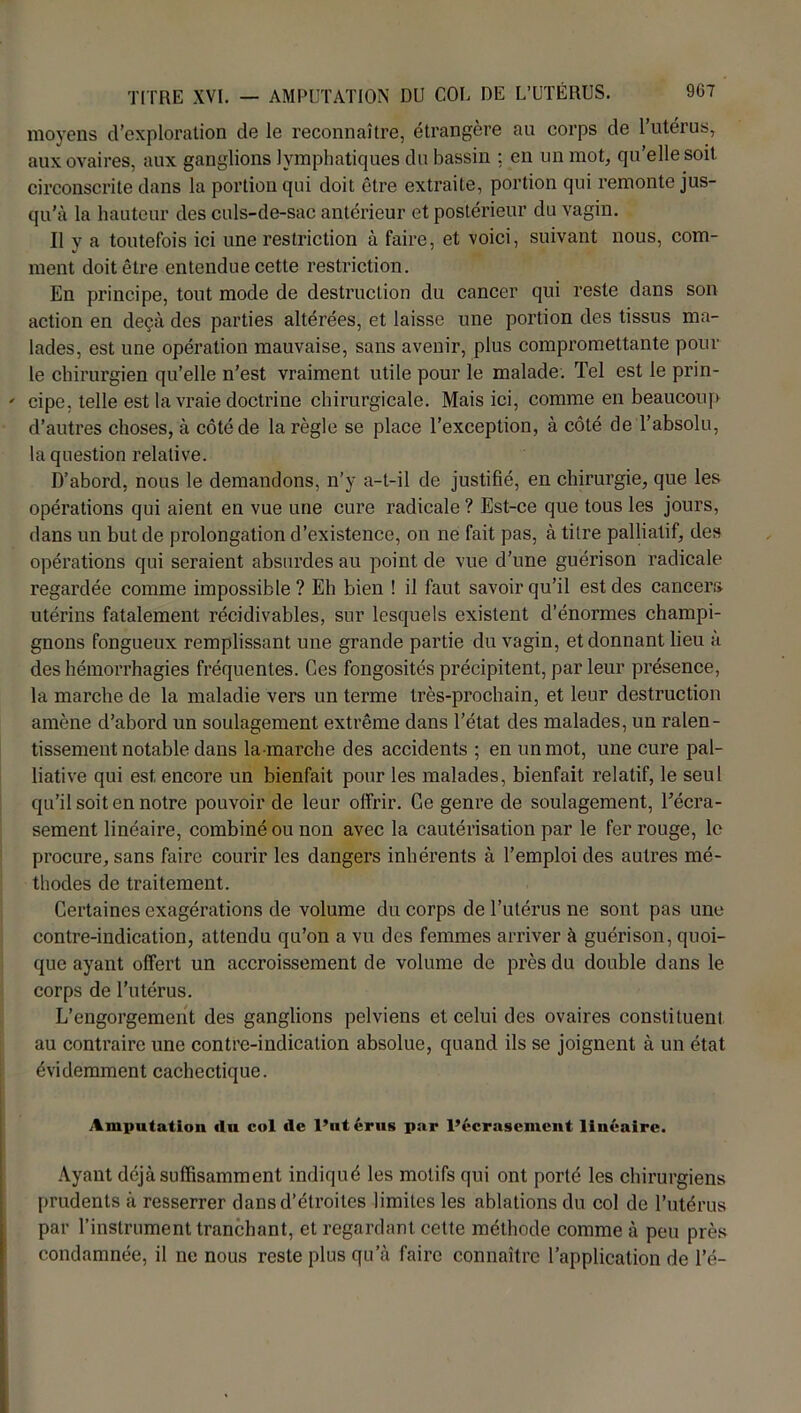 moyens d’exploration de le reconnaître, étrangère an corps de l’utérus, aux ovaires, aux ganglions lymphatiques du bassin ; en un mot, qu’elle soit circonscrite dans la portion qui doit être extraite, portion qui remonte jus- qu’à la hauteur des culs-de-sac antérieur et postérieur du vagin. Il y a toutefois ici une restriction à faire, et voici, suivant nous, com- ment doit être entendue cette restriction. En principe, tout mode de destruction du cancer qui reste dans son action en deçà des parties altérées, et laisse une portion des tissus ma- lades, est une opération mauvaise, sans avenir, plus compromettante poul- ie chirurgien qu’elle n'est vraiment utile pour le malade. Tel est le prin- ' cipe, telle est la vraie doctrine chirurgicale. Mais ici, comme en beaucoup d’autres choses, à côté de la règle se place l’exception, à côté de l’absolu, la question relative. D’abord, nous le demandons, n’y a-t-il de justifié, en chirurgie, que les opérations qui aient en vue une cure radicale ? Est-ce que tous les jours, dans un but de prolongation d’existence, on ne fait pas, à titre palliatif, des opérations qui seraient absurdes au point de vue d’une guérison radicale regardée comme impossible? Eh bien ! il faut savoir qu’il est des cancers utérins fatalement récidivables, sur lesquels existent d’énormes champi- gnons fongueux remplissant une grande partie du vagin, et donnant lieu à des hémorrhagies fréquentes. Ces fongosités précipitent, parleur présence, la marche de la maladie vers un terme très-prochain, et leur destruction amène d’abord un soulagement extrême dans l’état des malades, un ralen- tissement notable dans la mai’che des accidents ; en un mot, une cure pal- liative qui est, encore un bienfait pour les malades, bienfait relatif, le seul qu’il soit en notre pouvoir de leur offrir. Ce genre de soulagement, l'écra- sement linéaire, combiné ou non avec la cautérisation par le fer rouge, le procure, sans faire courir les dangers inhérents à l’emploi des autres mé- thodes de traitement. Certaines exagérations de volume du corps de l’utérus ne sont pas une contre-indication, attendu qu’on a vu des femmes arriver à guérison, quoi- que ayant offert un accroissement de volume de près du double dans le corps de l’utérus. L’engorgement des ganglions pelviens et celui des ovaires eonstitueni au contraire une contre-indication absolue, quand ils se joignent à un état évidemment cachectique. Amputation «lu col «le l’utérus par l’écrasement linéaire. Ayant déjà suffisamment indiqué les motifs qui ont porté les chirurgiens prudents à resserrer dans d’étroites limites les ablations du col de l’utérus par l’instrument tranchant, et regardant cette méthode comme à peu près condamnée, il ne nous reste plus qu’à faire connaître l’application de l’é-
