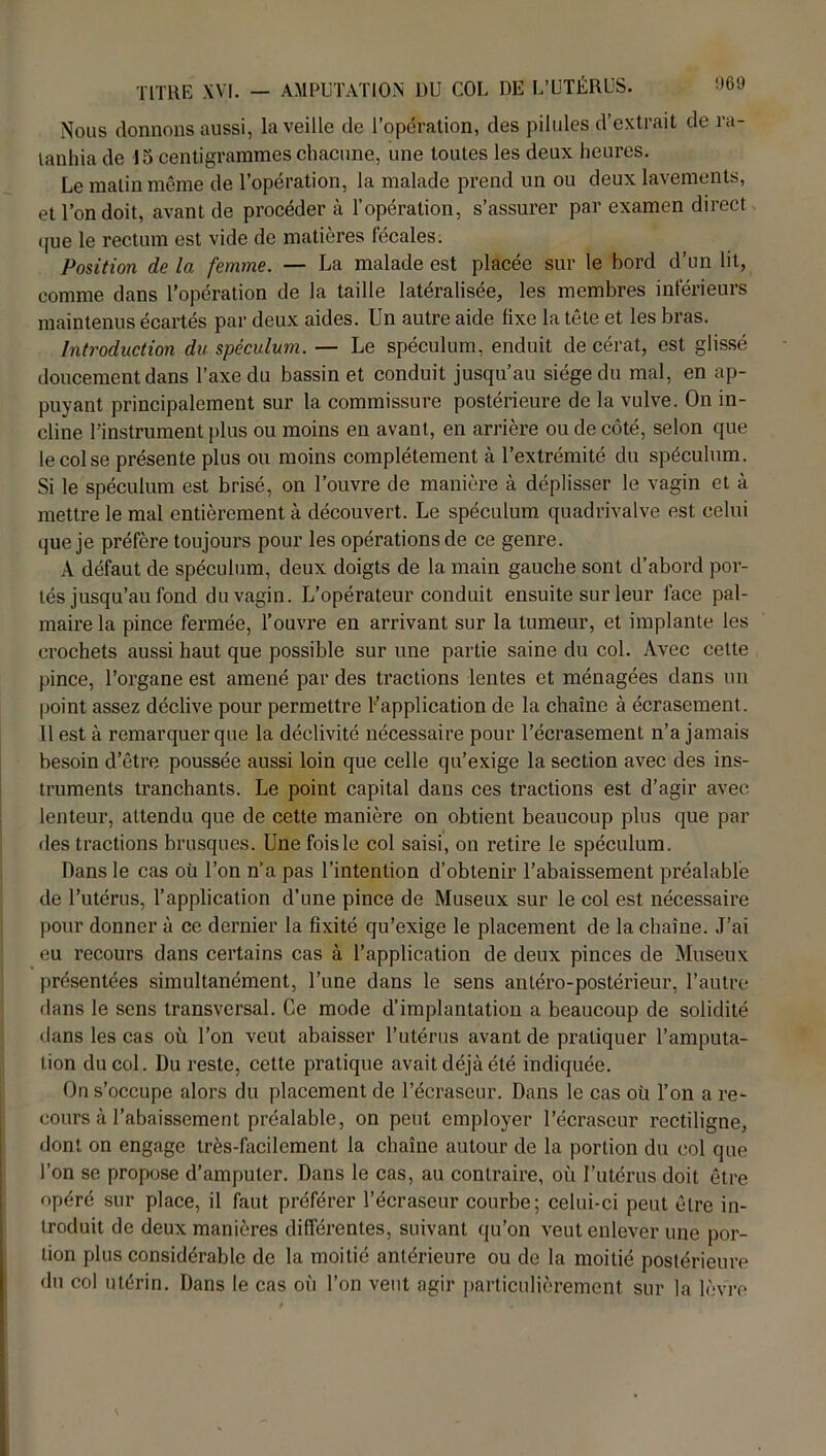 Nous donnons aussi, la veille de l’opération, des pilules d’extrait de ra- tanhia de 15 centigrammes chacune, une toutes les deux heures. Le malin même de l’opération, la malade prend un ou deux lavements, et l’on doit, avant de procéder à l’opération, s’assurer par examen direct que le rectum est vide de matières fécales. Position de la femme. — La malade est placée sur le bord d’un lit, comme dans l’opération de la taille latéralisée, les membres inférieurs maintenus écartés par deux aides. Un autre aide fixe la tête et les bras. Introduction du spéculum. — Le spéculum, enduit de cérat, est glissé doucement dans l’axe du bassin et conduit jusqu’au siège du mal, en ap- puyant principalement sur la commissure postérieure de la vulve. On in- cline l’instrument plus ou moins en avant, en arrière ou de côté, selon que le col se présente plus ou moins complètement à l’extrémité du spéculum. Si le spéculum est brisé, on l’ouvre de manière à déplisser le vagin et à mettre le mal entièrement à découvert. Le spéculum quadrivalve est celui que je préfère toujours pour les opérations de ce genre. A défaut de spéculum, deux doigts de la main gauche sont d’abord por- tés jusqu’au fond du vagin. L’opérateur conduit ensuite sur leur face pal- maire la pince fermée, l’ouvre en arrivant sur la tumeur, et implante les crochets aussi haut que possible sur une partie saine du col. Avec celte pince, l’organe est amené par des tractions lentes et ménagées dans un point assez déclive pour permettre ^application de la chaîne à écrasement. Il est à remarquer que la déclivité nécessaire pour l’écrasement n’a jamais besoin d’être poussée aussi loin que celle qu’exige la section avec des ins- truments tranchants. Le point capital dans ces tractions est d’agir avec lenteur, attendu que de cette manière on obtient beaucoup plus que par des tractions brusques. Une fois le col saisi, on retire le spéculum. Dans le cas où l’on n’a pas l’intention d’obtenir l’abaissement préalable de l’utérus, l’application d’une pince de Museux sur le col est nécessaire pour donner à ce dernier la fixité qu’exige le placement de la chaîne. J’ai eu recours dans certains cas à l’application de deux pinces de Museux présentées simultanément, l’une dans le sens antéro-postérieur, l’autre dans le sens transversal. Ce mode d’implantation a beaucoup de solidité •lans les cas où l’on veut abaisser l’utérus avant de pratiquer l’amputa- tion du col. Du reste, cette pratique avait déjà été indiquée. On s’occupe alors du placement de l’écraseur. Dans le cas où l’on a re- cours à l’abaissement préalable, on peut employer l’écraseur rectiligne, dont on engage très-facilement la chaîne autour de la portion du col que l’on se propose d’amputer. Dans le cas, au contraire, où l’utérus doit être opéré sur place, il faut préférer l’écraseur courbe; celui-ci peut être in- troduit de deux manières différentes, suivant qu’on veut enlever une por- tion plus considérable de la moitié antérieure ou de la moitié postérieure du col utérin. Dans le cas où l’on veut agir particulièrement sur la lèvre