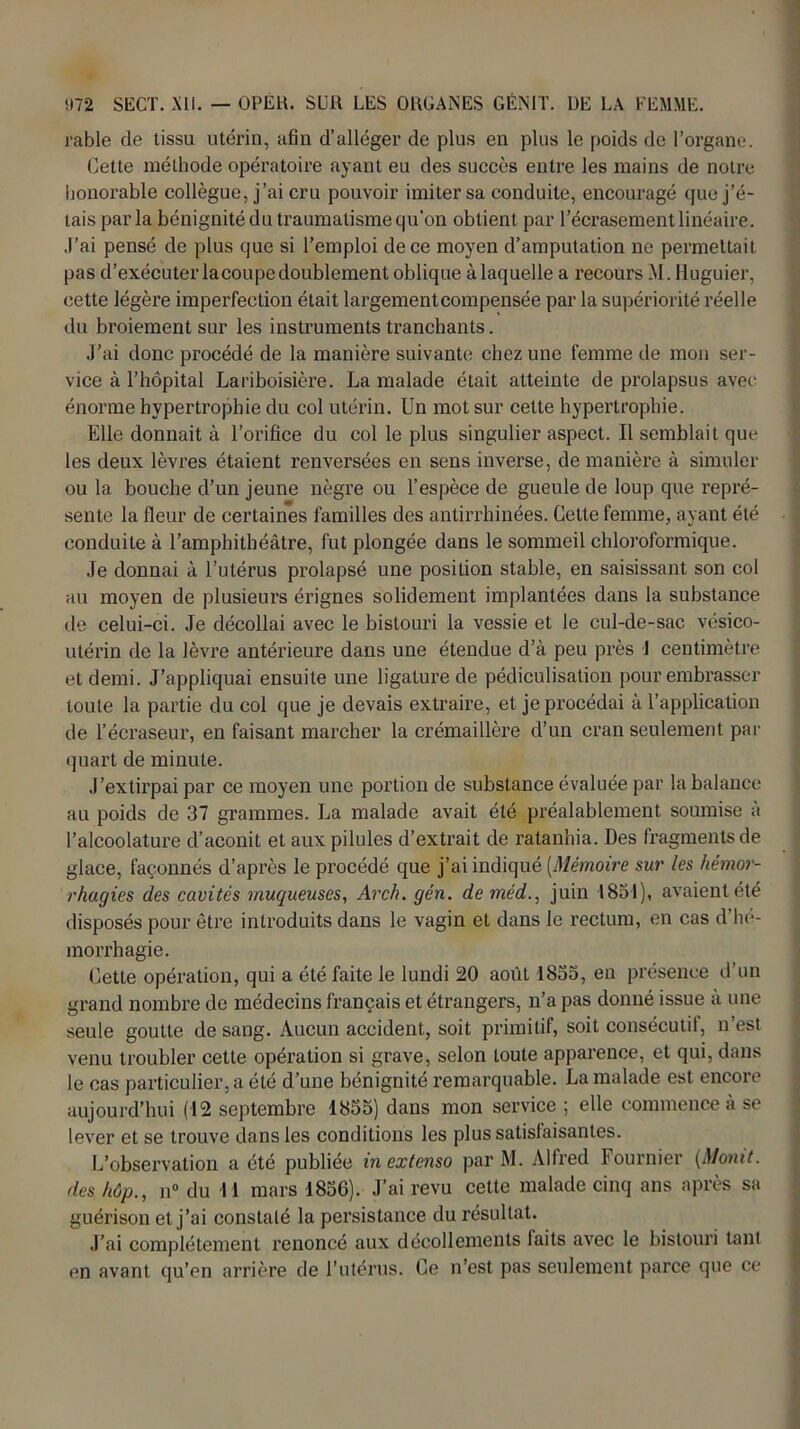 râble de tissu utérin, afin d’alléger de plus en plus le poids de l’organe. Cette méthode opératoire ayant eu des succès entre les mains de notre honorable collègue, j’ai cru pouvoir imiter sa conduite, encouragé que j’é- tais parla bénignité du traumatisme qu’on obtient par l’écrasement linéaire. J’ai pensé de plus que si l’emploi de ce moyen d’amputation ne permettait pas d’exécuter lacoupe doublement oblique à laquelle a recours M. Huguier, cette légère imperfection était largement compensée par la supériorité réelle du broiement sur les instruments tranchants. J’ai donc procédé de la manière suivante chez une femme de mon ser- vice à l’hôpital Lariboisière. La malade était atteinte de prolapsus avec énorme hypertrophie du col utérin. Un mot sur cette hypertrophie. Elle donnait à l’orifice du col le plus singulier aspect. Il semblait que les deux lèvres étaient renversées en sens inverse, de manière à simuler ou la bouche d’un jeune nègre ou l’espèce de gueule de loup que repré- sente la fleur de certaines familles des antirrhinées. Cette femme, ayant été conduite à l’amphithéâtre, fut plongée dans le sommeil chloroformique. Je donnai à l’utérus prolapsé une position stable, en saisissant son col au moyen de plusieurs érignes solidement implantées dans la substance de celui-ci. Je décollai avec le bistouri la vessie et le cul-de-sac vésico- utérin de la lèvre antérieure dans une étendue d’à peu près J centimètre et demi. J’appliquai ensuite une ligature de pédiculisation pour embrasser toute la partie du col que je devais extraire, et je procédai à l’application de l’écraseur, en faisant marcher la crémaillère d’un cran seulement par quart de minute. J’extirpai par ce moyen une portion de substance évaluée par la balance au poids de 37 grammes. La malade avait été préalablement soumise a l’alcoolature d’aconit et aux pilules d’extrait de ratanhia. Des fragments de glace, façonnés d’après le procédé que j’ai indiqué (Mémoire sur les hémor- rhagies des cavités muqueuses, Arch. gén. de méd., juin 1851), avaient été disposés pour être introduits dans le vagin et dans le rectum, en cas d’hé- morrhagie. Cette opération, qui a été faite le lundi 20 août 1855, en présence d’un grand nombre de médecins français et étrangers, n’a pas donné issue à une seule goutte de sang. Aucun accident, soit primitif, soit consécutil, n’est venu troubler cette opération si grave, selon toute apparence, et qui, dans le cas particulier, a été d’une bénignité remarquable. La malade est encore aujourd’hui (12 septembre 1855) dans mon service ; elle commence à se lever et se trouve dans les conditions les plus satisfaisantes. L’observation a été publiée in extenso par M. Alfred Fournier (Monit. des kûp., n° du 11 mars 1856). J’ai revu cette malade cinq ans après sa guérison et j’ai constalé la persistance du résultat. J’ai complètement renoncé aux décollements laits avec le bistouri tant en avant qu’en arrière de l’utérus. Ce n’est pas seulement parce que ce
