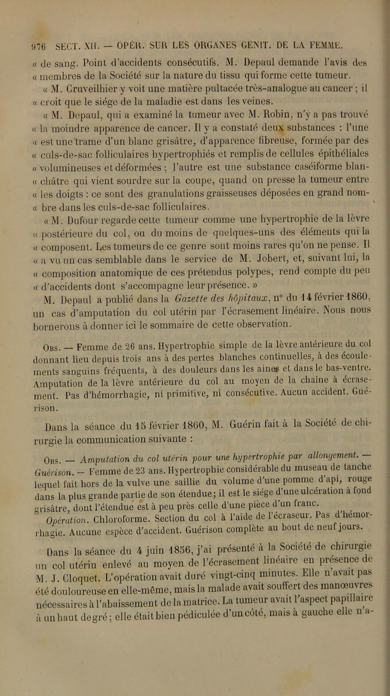 « de sang. Point d’accidents consécutifs. M. Depaul demande l’avis des « membres de la Société sur la nature du tissu qui forme cette tumeur. « M. Cruveilhier y voit une matière pultacée très-analogue au cancer ; il « croit que le siège de la maladie est dans les veines. « M. Depaul, qui a examiné la tumeur avec M. Robin, n’y a pas trouvé « la moindre apparence de cancer. Il y a constaté deux substances : l’une « est une‘trame d’un blanc grisâtre, d’apparence fibreuse, formée par des « culs-de-sac folliculaires hypertrophiés et remplis de cellules épithéliales « volumineuses et déformées ; l’autre est une substance caséiforme blan- « châtre qui vient sourdre sur la coupe, quand on presse la tumeur entre « les doigts : ce sont des granulations graisseuses déposées en grand nom- « bre dans les culs-de-sac folliculaires. « M. Dufour regarde cette tumeur comme une hypertrophie de la lèvre « postérieure du col, ou du moins de quelques-uns des éléments qui la « composent. Les tumeurs de ce genre sont moins rares qu’on ne pense. Il « a vu un cas semblable dans le service de M. Jobert, et, suivant lui, la « composition anatomique de ces prétendus polypes, rend compte du peu « d’accidents dont s’accompagne leur présence. » i\I. Depaul a publié dans la Gazette des hôpitaux, n° du 14 février 1860, un cas d’amputation du col utérin par l’écrasement linéaire. Nous nous bornerons adonner ici le sommaire de cette observation. Obs. — Femme de 26 ans. Hypertrophie simple de la lèvre antérieure du col donnant lieu depuis trois ans à des pertes blanches continuelles, à des écoule- ments sanguins fréquents, à des douleurs dans les aines et dans le bas^entie. Amputation de la lèvre antérieure du col au moyen de la chaîne à écrase- ment. Pas d’hémorrhagie, ni primitive, ni consécutive. Aucun accident. Gué- rison. Dans la séance du 15 février 1860, M. Guérin tait à la Société de chi- rurgie la communication suivante : Obs. — Amputation du col utérin pour une hypertrophie par allongement. — Guérison. — Femme de 23 ans. Hypertrophie considérable du museau de tanche lequel fait hors de la vulve une saillie du volume d'une pomme d api, îouge dans la plus grande partie de son étendue; il est le siège d’une ulcération à fond grisâtre dont l’étendue est à peu près celle d’une pièce d’un franc. 3 Opération. Chloroforme. Section du col à l’aide de l’écraseur. Pas d’hemor- rhagie. Aucune espèce d’accident. Guérison complète au bout de neuf jours. Dans la séance du 4 juin 1856, j’ai présenté à la Société de chirurgie un col utérin enlevé au moyen de l’écrasement linéaire en présence de M J. Cloquet. L’opération avait duré vingt-cinq minutes. Elle n avait pas été douloureuse en elle-même, mais la malade avait souffert des manœuvres nécessaires à l’abaissement delà matrice. La tumeur avait l'aspect papillaire à un haut degré ; elle était bien pédiculée d’un côté, mais à gauche elle n a-