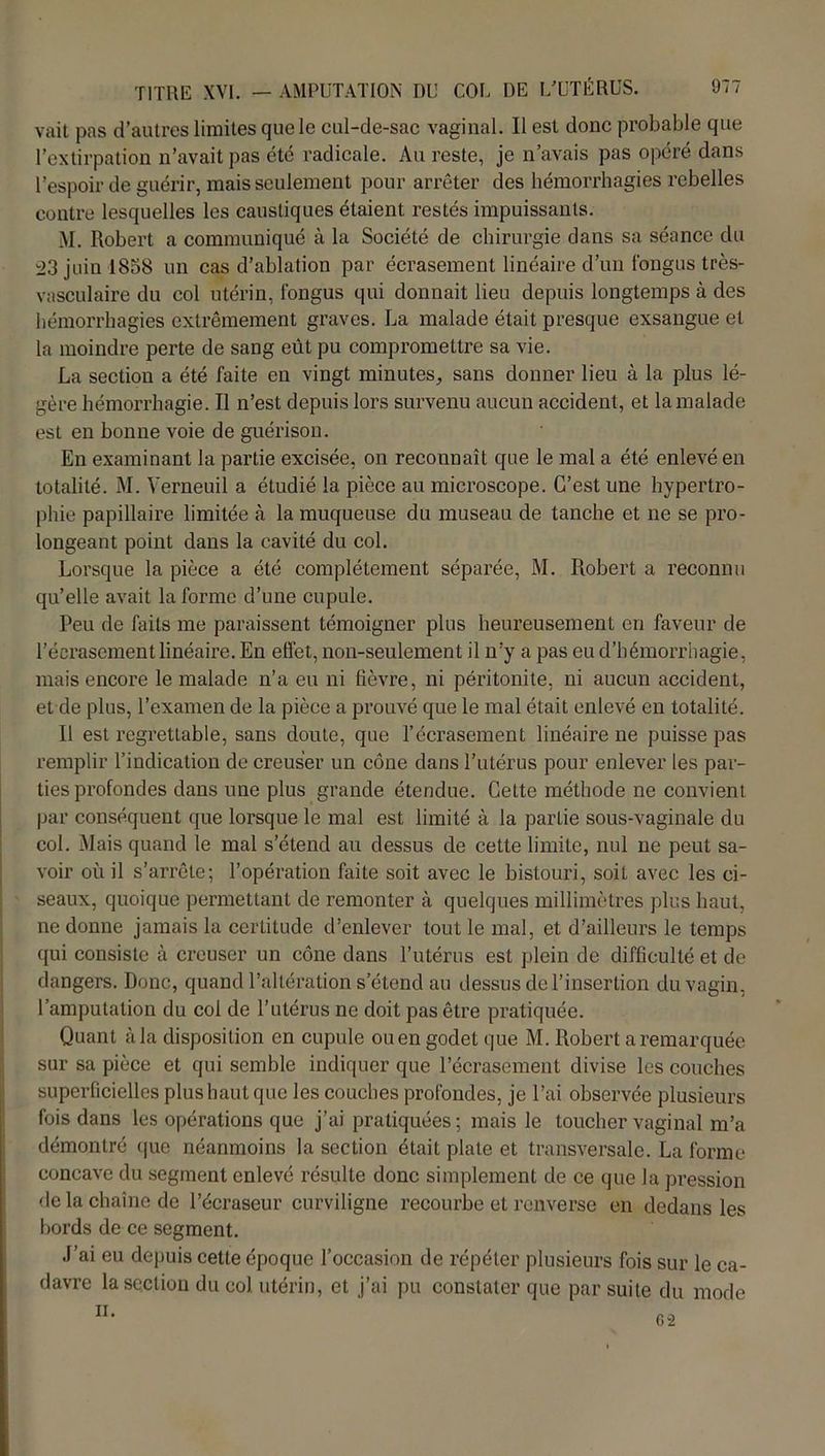 vait pas d’autres limites que le cul-de-sac vaginal. Il est donc probable que l’extirpation n’avait pas été radicale. Au reste, je n’avais pas opéré dans l’espoir de guérir, mais seulement pour arrêter des hémorrhagies rebelles contre lesquelles les caustiques étaient restés impuissants. M. Robert a communiqué à la Société de chirurgie dans sa séance du 03 juin 1838 un cas d’ablation par écrasement linéaire d’un fongus très- vasculaire du col utérin, fongus qui donnait lieu depuis longtemps à des hémorrhagies extrêmement graves. La malade était presque exsangue et la moindre perte de sang eût pu compromettre sa vie. La section a été faite en vingt minutes, sans donner lieu à la plus lé- gère hémorrhagie. Il n’est depuis lors survenu aucun accident, et la malade est en bonne voie de guérison. En examinant la partie excisée, on reconnaît que le mal a été enlevé en totalité. M. Verneuil a étudié la pièce au microscope. C’est une hypertro- phie papillaire limitée à la muqueuse du museau de tanche et ne se pro- longeant point dans la cavité du col. Lorsque la pièce a été complètement séparée, M. Robert a reconnu qu’elle avait la forme d’une cupule. Peu de faits me paraissent témoigner plus heureusement en faveur de l’écrasement linéaire. En effet, non-seulement il n’y a pas eu d’hémorrhagie, mais encore le malade n’a eu ni fièvre, ni péritonite, ni aucun accident, et de plus, l’examen de la pièce a prouvé que le mal était enlevé en totalité. Il est regrettable, sans doute, que l’écrasement linéaire ne puisse pas remplir l’indication de creuser un cône dans l’utérus pour enlever les par- ties profondes dans une plus grande étendue. Cette méthode ne convient par conséquent que lorsque le mal est limité à la partie sous-vaginale du col. Mais quand le mal s’étend au dessus de cette limite, nul ne peut sa- voir où il s’arrête; l’opération faite soit avec le bistouri, soit avec les ci- seaux, quoique permettant de remonter à quelques millimètres plus haut, ne donne jamais la certitude d’enlever tout le mal, et d’ailleurs le temps qui consiste à creuser un cône dans l’utérus est plein de difficulté et de dangers. Donc, quand l’altération s’étend au dessus de l’insertion du vagin, l’amputation du coi de l’utérus ne doit pas être pratiquée. Quant à la disposition en cupule ou en godet que M. Robert a remarquée sur sa pièce et qui semble indiquer que l’écrasement divise les couches superficielles plus haut que les couches profondes, je l’ai observée plusieurs fois dans les opérations que j’ai pratiquées; mais le toucher vaginal m’a démontré que néanmoins la section était plate et transversale. La forme concave du segment enlevé résulte donc simplement de ce que la pression de la chaîne de l’écraseur curviligne recourbe et renverse en dedans les bords de ce segment. J’ai eu depuis cette époque l’occasion de répéter plusieurs fois sur le ca- davre la section du col utérin, et j’ai pu constater que par suite du mode 11. 62