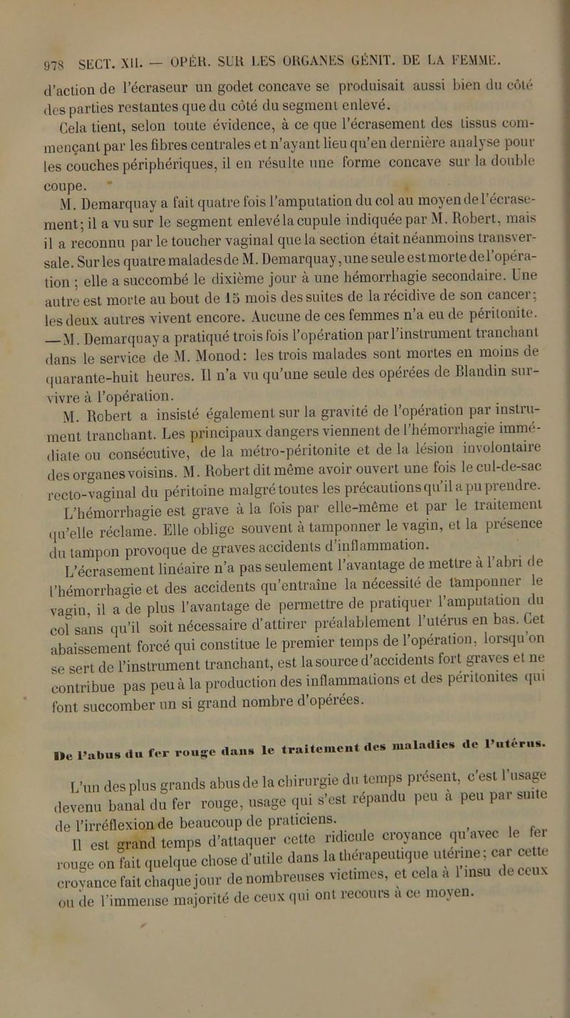 d’action de l’écraseur un godet concave se produisait aussi bien du côté des parties restantes que du côté du segment enlevé. Cela tient, selon toute évidence, à ce que l’écrasement des tissus com- mençant par les fibres centrales et n’ayant lieu qu’en dernière analyse poul- ies couches périphériques, il en résulte une forme concave sur la double coupe. ' » M. Demarquay a fait quatre fois l’amputation du col au moyen de l’écrase- ment; il a vu sur le segment enlevé la cupule indiquée par M. Robert, mais il a reconnu par le toucher vaginal que la section était néanmoins transver- sale. Sur les quatre malades de M. Demarquay, une seule est morte de l’opéra- tion ; elle a succombé le dixième jour à une hémorrhagie secondaire. Une autre est morte au bout de 15 mois des suites de la récidive de son cancer; les deux autres vivent encore. Aucune de ces femmes n’a eu de péritonite. yj Demarquay a pratiqué trois fois l’opération par l’instrument tranchant dans le service de M. Monod: les trois malades sont mortes en moins de quarante-huit heures. Il n’a vu qu’une seule des opérées de Blandin sur- vivre à l’opération. M. Robert a insisté également sur la gravité de l’opération par instru- ment tranchant. Les principaux dangers viennent de l’hémorrhagie immé- diate ou consécutive, de la métro-péritonite et de la lésion involontaiie des organes voisins. M. Robert dit même avoir ouvert une fois le cul-de-sac recto-vaginal du péritoine malgré toutes les précautions qu’il a pu prendre. L’hémorrhagie est grave à la fois par elle-même et par le traitement qu’elle réclame. Elle oblige souvent à tamponner le vagin, et la présence du tampon provoque de graves accidents d’inflammation. L’écrasement linéaire n’a pas seulement l’avantage de mettre a 1 abri de l’hémorrhagie et des accidents qu’entraîne la nécessité de ünnponner le vain, il a de plus l’avantage de permettre de pratiquer l’amputation du co?sans qu’il soit nécessaire d’attirer préalablement l’utérus en bas. Cet abaissement forcé qui constitue le premier temps de l’opération, lorsqu on se sert de l’instrument tranchant, est la source d’accidents fort graves et ne contribue pas peu à la production des inflammations et des péritonites qui font succomber un si grand nombre d’opérées. Ile l’abus du fer rouge dans le traitement des maladies de l’utérus. L'un des plus grands abus de la chirurgie du temps présent, c'est l'usage devenu banal du fer rouge, usage qui s'est répandu peu a peu par suite de l’irréflexion de beaucoup de praticiens. Il est grand temps d'attaquer cette ridicule croyance qu avec le e. rouge on fait quelque chose d'utile dans la thérapeutique ulennei car cette croyance fait chaque jour de nombreuses victimes, et cela a 1 msu de ceux ou de l'immense majorité de ceux qui ont recours a ce moyen.