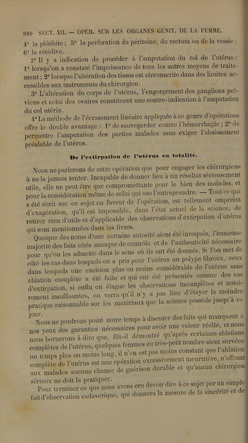40 ia phlébite ; 5° la perforation du péritoine, du rectum ou de la vessie ; 6° la récidive. 2“ Il y a indication de procéder à l’amputation du col de l’utérus : 1° lorsqu’on a constaté l’impuissance de tous les autres moyens de traite- ment ; 2° lorsque l’altération des tissus est circonscrite dans des limites ac- cessibles aux instruments du chirurgien. 3° L’altération du corps de l’utérus, l’engorgement des ganglions pel- viens et celui des ovaires constituent une contre-indication à l’amputation du col utérin. , 4° La méthode de l’écrasement linéaire appliquée à ce genre d operations offre le double avantage : 1° de sauvegarder contre l’hémorrhagie ; 2° de permettre l’amputation des parties malades sans exiger l’abaissement préalable de l’utérus. I>e l’extirpation «le l’utérus en totalité. Nous ne parlerons de cette opération que pour engager les chirurgiens à ne la jamais tenter. Incapable de donner lieu à un résultat sérieusement utile, elle ne peut être que compromettante pour le bien des malades, et pour la considération même de celui qui ose l’entreprendre. — Tout ce qui a été écrit sur ce sujet en faveur de l’opération, est tellement empreint d’exagération, qu’il est impossible, dans l’état actuel de la science,, de retirer rien d’utile et d’applicable des observations d’extirpation d utérus qui sont mentionnées dans les livres. # Quoique des noms d’une certaine autorité aient été invoques, 1 immense majorité des faits cités manque de contrôle et de l’authenticite necessaire pour qu’on les admette dans le sens où ils ont été donnes. Si 1 on met de côté les cas dans lesquels on a pris pour l’utérus un polype hbreux, ceux dans lesquels une excision plus ou moins considérable de 1 utérus sans ablation complète a été faite et qui ont été présentés comme des cas d’extirpation, si enfin on élague les observations incomplètes et notoi- rement insuffisantes, on verra qu’il n’y a pas lieu d’etayer la moine ic pratique raisonnable sur les matériaux que la science possédé jusqu a c J° Nous ne perdrons point notre temps à discuter des faits qui manquent à nos Z des garanties nécessaires pourvoir une valeur réelle et nous nous bornerons à dire que. fût-il démontré qu'apres certaines ablations corn,'lûtes de l'utérus, quelques femmes en très-petit nombre aient survécu un temps plus ou moins long, il n'en est pas moins constant que I ablation Lin. Ho l'utérus est une opération excessivement meurtrière, n offi ant aux malades aucune chance de guérison durable et qu'aucun chirurgien S7o“ avons cru devoir dire àce sujet par un simple fait d’observation cadavérique, qui donnera la mesure de la smeerne et