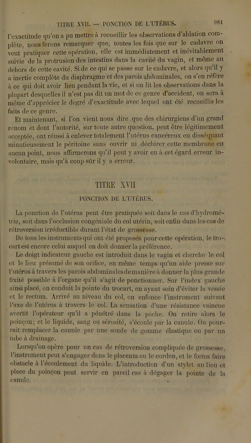 TITRE XVII. — PONCTION DE L’UTÉRUS. l'exactitude qu’on a pu mettre à recueillir les observations d’ablation com- plète, nous ferons remarquer que, toutes les fois que sur le cadavre on veut pratiquer cette opération, elle est immédiatement et inévitablement suivie de la protrusion des intestins dans la cavité du vagin, et même au dehors de cette cavité. Si de ce qui se passe sur le cadavre, et alors qu’il y a inertie complète du diaphragme et des parois abdominales, on s’en réfère à ce qui doit avoir lieu pendant la vie, et si on lit les observations dans la plupart desquelles il n’est pas dit un mot de ce genre d’accident, on sera à même d’apprécier le degré d’exactitude avec lequel ont été recueillis les faits de ce genre. Et maintenant, si l’on vient nous dire. que des chirurgiens d’un grand renom et dont l’autorité, sur toute autre question, peut être légitimement acceptée, ont réussi à enlever totalement l’utérus cancéreux en disséquant minutieusement le péritoine sans ouvrir ni déchirer cette membrane en aucun point, nous affirmerons qu’il peut y avoir eu à cet égard erreur in- volontaire, mais qu’à coup sûr il y a erreur. TITRE XVII PONCTION DE L’UTÉRUS. La ponction de l’utérus peut être pratiquée soit dans le cas d’hydromé- trie, soit dans l’occlusion congéniale du col utérin, soit enfin dans les cas de rétroversion irréductible durant l’état de grossesse. De tous les instruments qui ont été proposés pour cette opération, le tro- cart est encore celui auquel on doit donner la préférence. Le doigt indicateur gauche est introduit dans le vagin et cherche le col et le lieu présumé de son orifice, en même temps qu’un aide presse sur l’utérus à travers les parois abdominales de manière à donner la plus grande fixité possible à l’organe qu’il s’agit de ponctionner. Sur l’index gauche ainsi placé, on conduit la pointe du trocart, en ayant soin d’éviter la vessie et le rectum. Arrivé au niveau du col, on enfonce l’instrument suivant l’axe de l’utérus à travers le col. La sensation d’une résistance vaincue avertit l’opérateur qu’il a pénétré dans la poche. On retire alors le poinçon; et le liquide, sang ou sérosité, s’écoule par la canule. On pour- rait remplacer la canule par une sonde de gomme élastique ou par un tube à drainage. Lorsqu’on opère pour un cas de rétroversion compliquée de grossesse, l’instrument peut s’engager dans le placenta ou le cordon, et le fœtus faire obstacle à l’écoulement du liquide. L’introduction d’un slylet.au lieu et place du poinçon peut servir en pareil cas à dégager la pointe de la canule. »