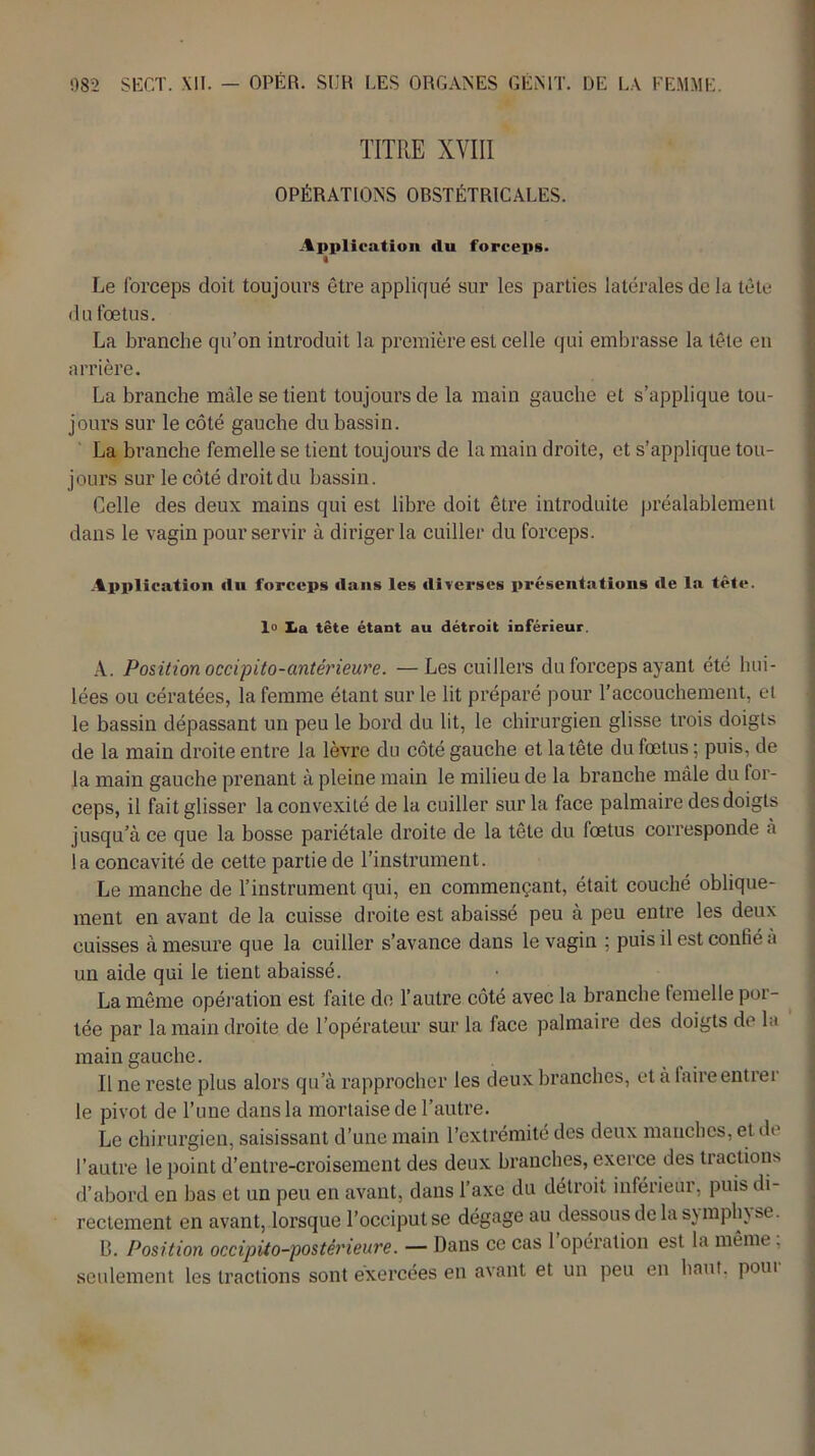 TITRE XVIII OPÉRATIONS OBSTÉTRICALES. Application du forceps. « Le forceps doit toujours être appliqué sur les parties latérales de la tête du fœtus. La branche qu’on introduit la première est celle qui embrasse la tête en arrière. La branche mâle se tient toujours de la main gauche et s’applique tou- jours sur le côté gauche du bassin. La branche femelle se tient toujours de la main droite, et s’applique tou- jours sur le côté droit du bassin. Celle des deux mains qui est libre doit être introduite préalablement dans le vagin pour servir à diriger la cuiller du forceps. Application du forceps dans les diverses présentations de la tête, lo lia tête étant au détroit inférieur. A. Position occipito-antérieure. —Les cuillers du forceps ayant été hui- lées ou cératées, la femme étant sur le lit préparé pour l’accouchement, et le bassin dépassant un peu le bord du lit, le chirurgien glisse trois doigts de la main droite entre la lèvre du côté gauche et la tête du fœtus ; puis, de la main gauche prenant à pleine main le milieu de la branche mâle du for- ceps, il fait glisser la convexité de la cuiller sur la face palmaire des doigts jusqu’à ce que la bosse pariétale droite de la tête du fœtus corresponde à la concavité de cette partie de l’instrument. Le manche de l’instrument qui, en commençant, était couché oblique- ment en avant de la cuisse droite est abaissé peu à peu entre les deux cuisses à mesure que la cuiller s’avance dans le vagin ; puis il est confié à un aide qui le tient abaissé. La même opération est faite de l’autre côté avec la branche femelle por- tée par la main droite de l’opérateur sur la face palmaire des doigts de la main gauche. Il ne reste plus alors qu’à rapprocher les deux branches, et à faire entrer le pivot de l’une dans la mortaise de l’autre. Le chirurgien, saisissant d’une main l’extrémité des deux manches, et dt l’autre le point d’entre-croisement des deux branches, exerce des tractions d’abord en bas et un peu en avant, dans l’axe du détroit inférieur, puis di- rectement en avant, lorsque l’occiput se dégage au dessous de la symph} se. B. Position occipito-postérieure. — Dans ce cas 1 opération est la même, seulement les tractions sont exercées en avant et un peu en haut, poui